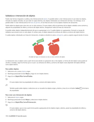 170 | CorelDRAW X7 Guía del usuario
Soldadura e intersección de objetos
Puede crear formas irregulares si suelda y crea intersecciones de objetos. Es posible soldar o crear intersecciones en casi todos los objetos,
incluidos los objetos clonados, los que están en capas distintas y los objetos individuales con intersección de líneas. Sin embargo, no es
posible soldar ni crear intersecciones en el texto de párrafo, en las líneas de cota ni en los objetos maestros de clonaciones.
Puede soldar los objetos para crear otro con un solo contorno. El nuevo objeto utiliza el perímetro de los objetos soldados como contorno y
adquiere las propiedades de relleno y contorno del objeto destino. Desaparecen todas las líneas de intersección.
Es posible soldar objetos independientemente de que se superpongan o no. Si suelda objetos no superpuestos, formarán un grupo de
soldadura que actuará como un solo objeto. En ambos casos, el objeto adquiere los atributos de relleno y contorno del objeto destino.
Si suelda objetos individuales con líneas de intersección, el objeto se dividirá en varios subtrayectos, pero su aspecto seguirá siendo el mismo.
Al soldar las hojas a la manzana se crea un único contorno de objeto.
La intersección crea un objeto nuevo a partir de la zona donde se superponen dos o más objetos. La forma de este objeto nuevo puede ser
sencilla o compleja, según las formas que se cruzan. Los atributos de relleno y contorno del objeto nuevo dependen del objeto definido
como objeto destino.
Para soldar objetos
1 Seleccione uno o varios objetos origen.
2 Mantenga presionada la tecla Mayús y haga clic en el objeto destino.
3 Haga clic en Objeto Dar forma Soldar.
El nuevo objeto tiene las propiedades de relleno y contorno del objeto destino.
También puede soldar objetos si selecciona con un recuadro los objetos origen y destino y hace clic en el botón Soldar de la barra
de propiedades.
Para crear una intersección de objetos
1 Seleccione el objeto origen.
2 Mantenga presionada la tecla Mayús y seleccione el objeto destino.
3 Haga clic en Objeto Dar forma Intersección.
El nuevo objeto, que se crea a partir de las partes superpuestas de los objetos origen y destino, posee las propiedades de relleno y
contorno del objeto destino.
 