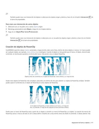 Asignación de forma a objetos | 171
También puede crear una intersección de objetos si selecciona los objetos origen y destino y hace clic en el botón Intersección de
la barra de propiedades.
Para crear una intersección de varios objetos
1 Seleccione con un recuadro uno o varios objetos origen.
2 Mantenga presionada la tecla Mayús y haga clic en el objeto destino.
3 Haga clic en Objeto Dar forma Intersección.
También puede crear una intersección de objetos si selecciona con un recuadro los objetos origen y destino y hace clic en el botón
Intersección de la barra de propiedades.
Creación de objetos de PowerClip
CorelDRAW le permite colocar objetos vectoriales y mapas de bits, tales como fotos, dentro de otros objetos o marcos. Un marco puede
ser cualquier objeto; por ejemplo, texto artístico o un rectángulo. Cuando el objeto es más grande que el marco, el objeto, denominado
contenido, se recorta para ajustarse a la forma del marco. Esta acción crea un objeto PowerClip.
Objetos antes de convertirse en un objeto de PowerClip: texto artístico y un mapa de bits.
Puede crear objetos de PowerClip más complejos colocando uno dentro de otro para obtener un objeto de PowerClip anidado. También
puede copiar el contenido de un objeto de PowerClip en otros objetos de PowerClip.
En el objeto de PowerClip, el texto artístico es el marco; y el mapa de
bits, el contenido. El mapa de bits adquiere la forma del texto artístico.
Puede crear un marco de PowerClip vacío a partir de un objeto o convertir un marco de PowerClip a un objeto. La creación de marcos de
PowerClip vacíos o marcos de texto es útil si desea definir el diseño de su documento antes de añadir el contenido. Si desea obtener más
 