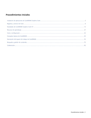 Procedimientos iniciales | 1
Procedimientos iniciales
Instalación de aplicaciones de CorelDRAW Graphics Suite....................................................................................................................... 3
Registros y servicio de Corel.................................................................................................................................................................... 9
Novedades de CorelDRAW Graphics Suite X7........................................................................................................................................13
Recursos de aprendizaje........................................................................................................................................................................ 27
Inicio y configuración............................................................................................................................................................................ 33
Conceptos básicos de CorelDRAW......................................................................................................................................................... 35
Descripción del espacio de trabajo de CorelDRAW................................................................................................................................ 53
Búsqueda y gestión de contenido..........................................................................................................................................................75
Colaboración..........................................................................................................................................................................................93
 
 
 
