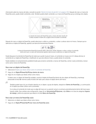 172 | CorelDRAW X7 Guía del usuario
información sobre los marcos de texto, consulte la sección "Adición de texto de párrafo" en la página 354. Después de crear un marco de
PowerClip vacío, puede añadir contenido a este. También puede añadir contenido a un marco de PowerClip que ya contenga otro objeto.
La creación de marcos de PowerClip vacíos y marcos de texto resulta útil
si desea visualizar el diseño de su página antes de añadir el contenido.
Después de crear un objeto de PowerClip, puede seleccionar o editar su contenido, o volver a colocar este en el marco. Siempre que se
selecciona un objeto de PowerClip, aparece una barra de herramientas flotante.
La barra de herramientas PowerClip le permite editar, seleccionar, extraer, bloquear o volver a colocar el contenido
dentro del marco. La barra de herramientas aparece cada vez que se seleccione un objeto de PowerClip.
Puede bloquear el contenido de PowerClip de modo que cuando mueva el marco, el contenido se mueva con él. Si desea eliminar el
contenido de un objeto de PowerClip o modificarlo sin que esto afecte al marco, puede extraer el contenido.
Puede establecer el comportamiento predeterminado para arrastrar contenido a marcos de PowerClip, centrar nuevo contenido y marcar
como vacíos marcos de PowerClip.
Para crear un objeto de PowerClip
1 Seleccione el objeto que desee utilizar como el contenido de PowerClip.
2 Haga clic en Objeto PowerClip Situar dentro de marco.
3 Haga clic en el objeto que desee utilizar como marco.
Si desea crear un objeto de PowerClip anidado, arrastre el objeto de PowerClip dentro de otro objeto de PowerClip y mantenga
presionada la tecla W mientras suelta el botón del ratón para colocar el objeto dentro del marco.
También puede hacer clic con el botón derecho en un objeto o grupo de objetos, después en Dentro de PowerClip y, a continuación,
en el objeto que desee utilizar como contenedor.
Si se coloca el contenido de modo que se salga del marco en su posición actual, se centrará automáticamente dentro del marco para
hacerlo visible. Para cambiar esta configuración, haga clic en Herramientas Opciones, elija Editar en la lista de categorías Espacio
de trabajo y defina las opciones que desee en el área Marco de PowerClip.
Para crear un marco de PowerClip vacío
1 Seleccione un objeto que desee utilizar como marco.
2 Haga clic en Objeto PowerClip Crear marco de PowerClip vacío.
 