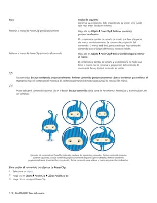 174 | CorelDRAW X7 Guía del usuario
Para Realice lo siguiente
conserva su proporción. Todo el contenido es visible, pero puede
que haya áreas vacías en el marco.
Rellenar el marco de PowerClip proporcionalmente Haga clic en Objeto PowerClip Rellenar contenido
proporcionalmente.
El contenido se cambia de tamaño de modo que llene el espacio
del marco sin distorsionarse. Se conserva la proporción del
contenido. El marco está lleno, pero puede que haya partes del
contenido que se salgan del marco y no sean visibles.
Rellenar el marco de PowerClip estirando el contenido Haga clic en Objeto PowerClip Estirar contenido para rellenar
el marco.
El contenido se cambia de tamaño y se distorsiona de modo que
llene el marco. No se conserva la proporción del contenido. El
marco está lleno y todo el contenido es visible.
Los comandos Encajar contenido proporcionalmente, Rellenar contenido proporcionalmente yEstirar contenido para rellenar el
marcomodifican el contenido de PowerClip. El contenido permanecerá modificado aunque lo extraiga del marco.
Puede colocar el contenido haciendo clic en el botón Encajar contenido de la barra de herramientas PowerClip y, a continuación, en
un comando.
Ejemplos de contenido de PowerClip colocado mediante los siguientes comandos: Centrar contenido (esquina
superior izquierda), Encajar contenido proporcionalmente (esquina superior derecha), Rellenar contenido
proporcionalmente (esquina inferior izquierda) y Estirar contenido para rellenar el marco (esquina inferior derecha).
Para copiar el contenido de objetos de PowerClip
1 Seleccione un objeto.
2 Haga clic en Objeto PowerClip Copiar PowerClip de.
3 Haga clic en un objeto PowerClip.
 