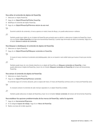 Asignación de forma a objetos | 175
Para editar el contenido de objetos de PowerClip
1 Seleccione un objeto PowerClip.
2 Haga clic en Objeto PowerClip Editar PowerClip.
3 Modifique el contenido del objeto PowerClip.
4 Haga clic en Objeto PowerClip Terminar edición de este nivel.
Durante la edición de contenido, el marco aparece en modo Líneas de dibujo y no puede seleccionarse ni editarse.
También puede hacer doble clic en el objeto de PowerClip para activarlo para su edición o seleccionar el objeto de PowerClip y hacer
clic en el botón Editar PowerClip de la barra de herramientas PowerClip. Cuando haya terminado de editar el contenido, haga clic en
el botón Detener la edición de contenido.
Para bloquear o desbloquear el contenido de objetos de PowerClip
1 Seleccione un objeto PowerClip.
2 Haga clic en Objeto PowerClip Bloquear contenidos en PowerClip.
Si mueve el marco mientras el contenido está desbloqueado, éste no se moverá ni será visible hasta que mueva el marco por encima
de él.
También puede hacer clic con el botón derecho en un objeto de PowerClip y en Bloquear contenidos en PowerClip, o bien
puede seleccionar el objeto de PowerClip y hacer clic en el botón Bloquear contenidos en PowerClip de la barra de herramientas
PowerClip.
Para extraer el contenido de objetos de PowerClip
1 Seleccione un objeto PowerClip.
2 Haga clic en Objeto PowerClip Extraer contenido.
El contenido sigue en la misma ubicación, pero se separa del marco. El marco de PowerClip continúa como un marco de PowerClip vacío.
Es necesario extraer el contenido de cada nivel por separado en un objeto PowerClip anidado.
También puede seleccionar el objeto de PowerClip y hacer clic en el botón Extraer contenido de la barra de herramientas PowerClip.
Para establecer las opciones predeterminadas de los marcos de PowerClip, realice lo siguiente:
1 Haga clic en Herramientas Opciones.
2 En la categoría Espacio de trabajo, haga clic en Marco de PowerClip.
3 Realice una tarea de la tabla siguiente:
 
 
 