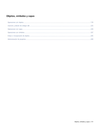Objetos, símbolos y capas | 177
Objetos, símbolos y capas
Operaciones con objetos..................................................................................................................................................................... 179
Inserción y edición de códigos QR.......................................................................................................................................................225
Operaciones con capas........................................................................................................................................................................229
Operaciones con símbolos................................................................................................................................................................... 237
Enlace o incorporación de objetos.......................................................................................................................................................245
Administración de proyectos................................................................................................................................................................249
 