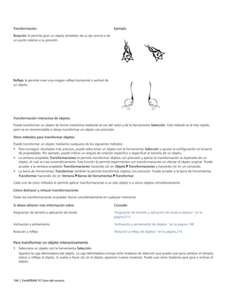 184 | CorelDRAW X7 Guía del usuario
Transformación Ejemplo
Rotación le permite girar un objeto alrededor de su eje central o de
un punto relativo a su posición.
 
Reflejo le permite crear una imagen reflejo horizontal o vertical de
un objeto.
Transformación interactiva de objetos
Puede transformar un objeto de forma interactiva mediante el uso del ratón y de la herramienta Selección. Este método es el más rápido,
pero no es recomendable si desea transformar un objeto con precisión.
Otros métodos para transformar objetos
Puede transformar un objeto mediante cualquiera de los siguientes métodos:
• Para conseguir resultados más precisos, puede seleccionar un objeto con la herramienta Selección y ajustar la configuración en la barra
de propiedades. Por ejemplo, puede indicar un ángulo de rotación específico o especificar el tamaño de un objeto.
• La ventana acoplable Transformaciones le permite transformar objetos con precisión y aplicar la transformación al duplicado de un
objeto, el cual se crea automáticamente. Esta función le permite experimentar con transformaciones sin afectar el objeto original. Puede
acceder a la ventana acoplable Transformaciones haciendo clic en Objeto Transformaciones y haciendo clic en un comando.
• La barra de herramientas Transformar también le permite transformar objetos con precisión. Puede acceder a la barra de herramientas
Transformar haciendo clic en Ventana Barras de herramientas Transformar.
Cada uno de estos métodos le permite aplicar transformaciones a un solo objeto o a varios objetos simultáneamente.
Cómo deshacer y rehacer transformaciones
Todas las transformaciones se pueden borrar simultáneamente en cualquier momento.
 
Si desea obtener más información sobre Consulte
Asignación de tamaño y aplicación de escala "Asignación de tamaño y aplicación de escala a objetos " en la
página 215
Inclinación y estiramiento "Inclinación y estiramiento de objetos " en la página 148
Rotación y reflejo "Rotación y reflejo de objetos " en la página 216
Para transformar un objeto interactivamente
1 Seleccione un objeto con la herramienta Selección.
Aparece la caja delimitadora del objeto. La caja delimitadora incluye ocho tiradores de selección que puede usar para cambiar el tamaño,
estirar o reflejar el objeto. Si vuelve a hacer clic en el objeto, aparecen nuevos tiradores. Puede usar estos tiradores para girar e inclinar el
objeto.
 