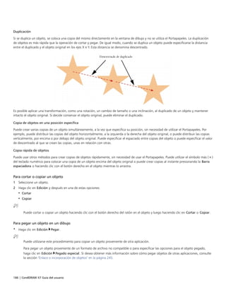 186 | CorelDRAW X7 Guía del usuario
Duplicación
Si se duplica un objeto, se coloca una copia del mismo directamente en la ventana de dibujo y no se utiliza el Portapapeles. La duplicación
de objetos es más rápida que la operación de cortar y pegar. De igual modo, cuando se duplica un objeto puede especificarse la distancia
entre el duplicado y el objeto original en los ejes X e Y. Esta distancia se denomina descentrado.
Es posible aplicar una transformación, como una rotación, un cambio de tamaño o una inclinación, al duplicado de un objeto y mantener
intacto el objeto original. Si decide conservar el objeto original, puede eliminar el duplicado.
Copia de objetos en una posición específica
Puede crear varias copias de un objeto simultáneamente, a la vez que especifica su posición, sin necesidad de utilizar el Portapapeles. Por
ejemplo, puede distribuir las copias del objeto horizontalmente, a la izquierda o la derecha del objeto original, o puede distribuir las copias
verticalmente, por encima o por debajo del objeto original. Puede especificar el espaciado entre copias del objeto o puede especificar el valor
de descentrado al que se crean las copias, unas en relación con otras.
Copia rápida de objetos
Puede usar otros métodos para crear copias de objetos rápidamente, sin necesidad de usar el Portapapeles. Puede utilizar el símbolo más (+)
del teclado numérico para colocar una copia de un objeto encima del objeto original o puede crear copias al instante presionando la Barra
espaciadora o haciendo clic con el botón derecho en el objeto mientras lo arrastra.
Para cortar o copiar un objeto
1 Seleccione un objeto.
2 Haga clic en Edición y después en una de estas opciones:
• Cortar
• Copiar
Puede cortar o copiar un objeto haciendo clic con el botón derecho del ratón en el objeto y luego haciendo clic en Cortar o Copiar.
Para pegar un objeto en un dibujo
• Haga clic en Edición Pegar.
Puede utilizarse este procedimiento para copiar un objeto proveniente de otra aplicación.
Para pegar un objeto proveniente de un formato de archivo no compatible o para especificar las opciones para el objeto pegado,
haga clic en Edición Pegado especial. Si desea obtener más información sobre cómo pegar objetos de otras aplicaciones, consulte
la sección "Enlace o incorporación de objetos" en la página 245.
 