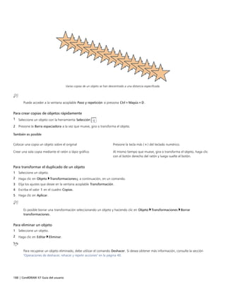 188 | CorelDRAW X7 Guía del usuario
Varias copias de un objeto se han descentrado a una distancia especificada.
Puede acceder a la ventana acoplable Paso y repetición si presiona Ctrl+Mayús+D.
Para crear copias de objetos rápidamente
1 Seleccione un objeto con la herramienta Selección .
2 Presione la Barra espaciadora a la vez que mueve, gira o transforma el objeto.
 
También es posible
 
Colocar una copia un objeto sobre el original Presione la tecla más (+) del teclado numérico.
Crear una sola copia mediante el ratón o lápiz gráfico Al mismo tiempo que mueve, gira o transforma el objeto, haga clic
con el botón derecho del ratón y luego suelte el botón.
Para transformar el duplicado de un objeto
1 Seleccione un objeto.
2 Haga clic en Objeto Transformacionesy, a continuación, en un comando.
3 Elija los ajustes que desee en la ventana acoplable Transformación.
4 Escriba el valor 1 en el cuadro Copias.
5 Haga clic en Aplicar.
Es posible borrar una transformación seleccionando un objeto y haciendo clic en Objeto Transformaciones Borrar
transformaciones.
Para eliminar un objeto
1 Seleccione un objeto.
2 Haga clic en Editar Eliminar.
Para recuperar un objeto eliminado, debe utilizar el comando Deshacer. Si desea obtener más información, consulte la sección
"Operaciones de deshacer, rehacer y repetir acciones" en la página 40.
 