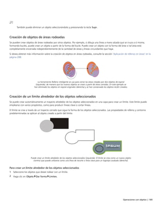Operaciones con objetos | 189
También puede eliminar un objeto seleccionándolo y presionando la tecla Supr.
Creación de objetos de áreas rodeadas
Se pueden crear objetos de áreas rodeadas por otros objetos. Por ejemplo, si dibuja una línea a mano alzada que se cruza a sí misma,
formando bucles, puede crear un objeto a partir de la forma del bucle. Puede crear un objeto con la forma del área si tal área está
completamente encerrada independientemente de la cantidad de áreas y líneas circundantes que haya.
Si desea obtener más información sobre la creación de objetos en áreas rodeadas, consulte la sección "Aplicación de rellenos en áreas" en la
página 288.
La herramienta Relleno inteligente se usa para cerrar las áreas creadas por dos objetos de espiral
(izquierda), de manera que los nuevos objetos se crean a partir de áreas cerradas. En este ejemplo se
han eliminado los objetos en espiral originales (derecha) y se han conservado los objetos recién creados.
Creación de un límite alrededor de los objetos seleccionados
Se puede crear automáticamente un trayecto alrededor de los objetos seleccionados en una capa para crear un límite. Este límite puede
emplearse con varios propósitos, como para producir líneas clave o cortar líneas.
El límite se crea a través de un trayecto cerrado que sigue la forma de los objetos seleccionados. Las propiedades de relleno y contorno
predeterminadas se aplican al objeto creado a partir del límite.
Puede crear un límite alrededor de los objetos seleccionados (izquierda). El límite se crea como un nuevo objeto
(centro) que puede utilizarse como una línea de recorte o línea clave para un logotipo acabado (derecha).
Para crear un límite alrededor de los objetos seleccionados
1 Seleccione los objetos que desee rodear con un límite.
2 Haga clic en Objeto Dar forma Límites.
 