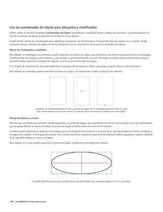 190 | CorelDRAW X7 Guía del usuario
Uso de coordenadas de objeto para dibujarlos y modificarlos
Puede utilizar la ventana acoplable Coordenadas de objeto para dibujar y modificar formas y líneas con precisión. La previsualización en
vivo de la ventana de dibujo le permite ver los efectos de sus ajustes.
Puede escribir valores de coordenadas para especificar la posición, las dimensiones y el ángulo de rotación exactos de un objeto. Puede
asimismo dibujar atributos del objeto de forma interactiva con un movimiento de arrastre en la ventana de dibujo.
Dibujo de rectángulos y cuadrados
Para dibujar un rectángulo con precisión, puede especificar un punto de origen, que representa uno de los nueve puntos de un rectángulo
(cuatro puntos de esquina, cuatro medios y uno central). Si gira el rectángulo, el punto de origen se utiliza como el centro de la rotación.
También puede especificar el ángulo de rotación, la anchura y la altura del rectángulo.
Si el ángulo de rotación es 0, se puede especificar la posición de las esquinas inferior izquierda y superior derecha del rectángulo.
Para dibujar un cuadrado, puede especificar el punto de origen, la longitud de un lado y el ángulo de rotación.
Izquierda: En la previsualización en vivo, el punto de origen de un rectángulo aparece como un nodo
azul. Puede seleccionar el punto central, o cualquier punto de esquina o medio como el de origen.
Dibujo de elipses y círculos
Para dibujar una elipse con precisión, puede especificar un punto de origen, que representa uno de los nueve puntos de la caja delimitadora
que se puede dibujar en torno a la elipse. El punto de origen se utiliza como el centro de la rotación.
También puede especificar el diámetro de la elipse, que es el producto de la anchura y la altura de la caja delimitadora en torno a la elipse, y
el ángulo de rotación. Si el ángulo de rotación es 0, puede especificar la posición exacta de las esquinas inferior izquierda y superior derecha
de la caja delimitadora en torno a la elipse.
Para dibujar un círculo, puede especificar el punto de origen, el diámetro y el ángulo de rotación.
Es posible especificar la anchura y la altura de la caja delimitadora que se puede dibujar en torno a una elipse.
 