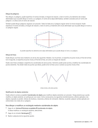 Operaciones con objetos | 191
Dibujo de polígonos
Para dibujar un polígono, puede especificar el número de lados, el ángulo de rotación, o bien el centro y los diámetros de la elipse
delimitadora que se puede dibujar en torno a un polígono. El centro de la elipse delimitadora, también conocida como el "centro del
polígono", se utiliza como el centro de rotación.
También puede dibujar polígonos regulares con precisión. Todos los lados de un polígono regular tienen la misma longitud. Puede
especificar el número de lados y el ángulo de rotación, o bien el centro y el diámetro del círculo delimitador que se puede dibujar en torno a
un polígono regular.
Es posible especificar los diámetros de la elipse delimitadora que se puede dibujar en torno a un polígono.
Dibujo de líneas
Puede dibujar una línea recta mediante uno de los dos siguientes métodos. Con el primero, se especifica el punto inicial y el final de la línea.
Con el segundo, se especifica el punto inicial y el final de la línea, así como un ángulo de rotación.
Puede crear líneas complejas si especifica las coordenadas de varios puntos. Asimismo puede quitar puntos y modificar las coordenadas de
puntos existentes. Tras añadir todos los puntos que desee, puede cerrar la línea curva si conecta sus puntos inicial y final.
Líneas rectas y de varios puntos
Modificación de objetos existentes
Puede utilizar la ventana acoplable Coordenadas de objeto para modificar objetos existentes con precisión. Tenga presente que cuando
modifica un objeto existente, se sustituye por uno nuevo. Como consecuencia, las siguientes transformaciones y efectos aplicados a los
objetos originales se pierden: efectos de envoltura, rotaciones y efectos de inclinación. Además, se pierde cualquier cambio aplicado con
anterioridad a los nodos de un polígono.
Para dibujar o modificar un rectángulo mediante coordenadas de objeto
1 Haga clic en Ventana Ventanas acoplables Coordenadas de objeto.
Si desea modificar un rectángulo existente, selecciónelo.
2 Haga clic en el botón Rectángulo .
3 Realice cualquiera de los siguientes ajustes:
 