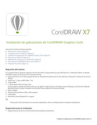 Instalación de aplicaciones de CorelDRAW Graphics Suite | 3
Instalación de aplicaciones de CorelDRAW Graphics Suite
Esta sección contiene los temas siguientes:
• "Requisitos del sistema" (página 3)
• "Preparación para la instalación" (página 3)
• "Instalación de aplicaciones de CorelDRAW Graphics Suite" (página 4)
• "Opciones de instalación" (página 4)
• "Modificación y reparación de instalaciones" (página 6)
• "Desinstalación CorelDRAW Graphics Suite" (página 7)
• "Preguntas frecuentes" (página 7)
Requisitos del sistema
En la siguiente lista se incluye los requisitos mínimos del sistema. Tenga presente que para disfrutar de un rendimiento óptimo, se necesita
más RAM y espacio de disco duro de lo indicado en la lista.
• Sistema operativo con el último paquete de servicio: Windows® 8 (ediciones de 32 bits o 64 bits) o Windows® 7 (ediciones de 32 bits o
64 bits)
• Intel® Core™ 2 Duo o AMD Athlon™ 64
• 2 GB de RAM
• 1 GB de espacio libre en el disco duro
Las descargas de software electrónico (ESD, por sus siglas en inglés) requieren más espacio para la descarga, los archivos de instalación
descomprimidos y la propia instalación, que también incluye copias de los archivos de origen.
• Ratón o tableta
• Resolución de pantalla de 1280 x 768 o superior
• Unidad DVD
• Microsoft® Internet Explorer® 8 o superior
Si Microsoft® .NET Framework no se encuentra disponible en el PC, se instalará durante la instalación del producto.
Preparación para la instalación
• Asegúrese de que la fecha y hora del sistema estén ajustadas correctamente.
 