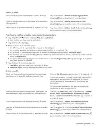 Operaciones con objetos | 193
También es posible  
Definir el punto de origen directamente en la ventana de dibujo Haga clic en el botón Establecer punto de origen de forma
interactiva y, a continuación, en la ventana de dibujo.
Especificar la longitud del lado de un cuadrado directamente en la
ventana de dibujo
Haga clic en el botón Establecer dimensiones de forma
interactiva y, a continuación, arrastre en la ventana de dibujo.
Definir el ángulo de rotación directamente en la ventana de dibujo Haga clic en el botón Establecer ángulo de forma interactiva
y, a continuación, arrastre en la ventana de dibujo.
Para dibujar o modificar una elipse mediante coordenadas de objeto
1 Haga clic en Ventana Ventanas acoplables Coordenadas de objeto.
Si desea modificar una elipse existente, selecciónela.
2 Haga clic en el botón Elipse .
3 Realice cualquiera de los siguientes ajustes:
• Para definir el punto de origen de la elipse, haga clic en el área Origen.
• Para especificar la posición exacta del punto de origen, escriba valores en los cuadros X e Y.
• Para especificar los diámetros (anchura y altura) de la elipse, escriba los valores en los cuadros Tamaño del objeto.
• Para especificar solo uno de los diámetros y hacer que el otro se ajuste automáticamente de forma proporcional, active la casilla de
verificación Proporcional.
• Para girar la elipse en un ángulo especificado, escriba un valor en el cuadro Ángulo de rotación. El punto de origen de la elipse se
utiliza como el centro de la rotación.
4 Haga clic en una de las opciones siguientes:
• Crear objeto: añade una nueva elipse a la ventana de dibujo.
• Reemplazar objeto: sustituye la elipse seleccionada por una nueva.
 
También es posible  
Dibujar una elipse especificando las esquinas inferior izquierda y
superior derecha de la caja delimitadora en torno a la elipse.
En el área Caja delimitadora, escriba valores en los cuadros X e Y.
El primer par de cuadros controla la posición de la esquina inferior
izquierda de la caja delimitadora. El segundo par de cuadros
controla la posición de la esquina superior derecha de la caja
delimitadora.
Este método para dibujar elipses solo se encuentra disponible
cuando no se les aplica ninguna rotación.
Definir las esquinas inferior izquierda y superior derecha de la caja
delimitadora de una elipse directamente en la ventana de dibujo
En el área Caja delimitadora, haga clic en los botones Establecer
esquina inferior izquierda de forma interactiva o Establecer
esquina superior derecha de forma interactiva , y haga clic en
la ventana de dibujo.
Definir el punto de origen directamente en la ventana de dibujo Haga clic en el botón Establecer punto de origen de forma
interactiva y, a continuación, en la ventana de dibujo.
Especificar las dimensiones de la elipse directamente en la ventana
de dibujo
Haga clic en alguno de los botones Establecer diámetro de forma
interactiva y, a continuación, arrastre en la ventana de dibujo.
Definir el ángulo de rotación directamente en la ventana de dibujo Haga clic en el botón Establecer ángulo de forma interactiva
y, a continuación, arrastre en la ventana de dibujo.
 