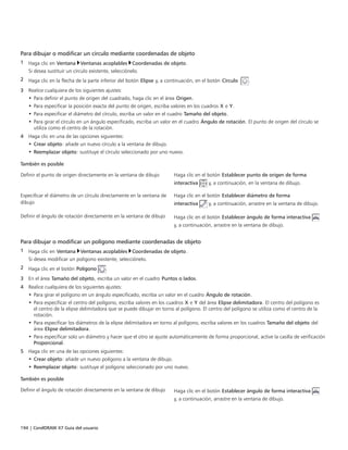194 | CorelDRAW X7 Guía del usuario
Para dibujar o modificar un círculo mediante coordenadas de objeto
1 Haga clic en Ventana Ventanas acoplables Coordenadas de objeto.
Si desea sustituir un círculo existente, selecciónelo.
2 Haga clic en la flecha de la parte inferior del botón Elipse y, a continuación, en el botón Círculo  .
3 Realice cualquiera de los siguientes ajustes:
• Para definir el punto de origen del cuadrado, haga clic en el área Origen.
• Para especificar la posición exacta del punto de origen, escriba valores en los cuadros X e Y.
• Para especificar el diámetro del círculo, escriba un valor en el cuadro Tamaño del objeto.
• Para girar el círculo en un ángulo especificado, escriba un valor en el cuadro Ángulo de rotación. El punto de origen del círculo se
utiliza como el centro de la rotación.
4 Haga clic en una de las opciones siguientes:
• Crear objeto: añade un nuevo círculo a la ventana de dibujo.
• Reemplazar objeto: sustituye el círculo seleccionado por uno nuevo.
 
También es posible  
Definir el punto de origen directamente en la ventana de dibujo Haga clic en el botón Establecer punto de origen de forma
interactiva y, a continuación, en la ventana de dibujo.
Especificar el diámetro de un círculo directamente en la ventana de
dibujo
Haga clic en el botón Establecer diámetro de forma
interactiva y, a continuación, arrastre en la ventana de dibujo.
Definir el ángulo de rotación directamente en la ventana de dibujo Haga clic en el botón Establecer ángulo de forma interactiva
y, a continuación, arrastre en la ventana de dibujo.
Para dibujar o modificar un polígono mediante coordenadas de objeto
1 Haga clic en Ventana Ventanas acoplables Coordenadas de objeto.
Si desea modificar un polígono existente, selecciónelo.
2 Haga clic en el botón Polígono .
3 En el área Tamaño del objeto, escriba un valor en el cuadro Puntos o lados.
4 Realice cualquiera de los siguientes ajustes:
• Para girar el polígono en un ángulo especificado, escriba un valor en el cuadro Ángulo de rotación.
• Para especificar el centro del polígono, escriba valores en los cuadros X e Y del área Elipse delimitadora. El centro del polígono es
el centro de la elipse delimitadora que se puede dibujar en torno al polígono. El centro del polígono se utiliza como el centro de la
rotación.
• Para especificar los diámetros de la elipse delimitadora en torno al polígono, escriba valores en los cuadros Tamaño del objeto del
área Elipse delimitadora.
• Para especificar solo un diámetro y hacer que el otro se ajuste automáticamente de forma proporcional, active la casilla de verificación
Proporcional.
5 Haga clic en una de las opciones siguientes:
• Crear objeto: añade un nuevo polígono a la ventana de dibujo.
• Reemplazar objeto: sustituye el polígono seleccionado por uno nuevo.
 
También es posible  
Definir el ángulo de rotación directamente en la ventana de dibujo Haga clic en el botón Establecer ángulo de forma interactiva
y, a continuación, arrastre en la ventana de dibujo.
 