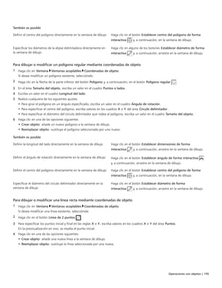 Operaciones con objetos | 195
También es posible  
Definir el centro del polígono directamente en la ventana de dibujo Haga clic en el botón Establecer centro del polígono de forma
interactiva y, a continuación, en la ventana de dibujo.
Especificar los diámetros de la elipse delimitadora directamente en
la ventana de dibujo
Haga clic en alguno de los botones Establecer diámetro de forma
interactiva y, a continuación, arrastre en la ventana de dibujo.
Para dibujar o modificar un polígono regular mediante coordenadas de objeto
1 Haga clic en Ventana Ventanas acoplables Coordenadas de objeto.
Si desea modificar un polígono existente, selecciónelo.
2 Haga clic en la flecha de la parte inferior del botón Polígono y, a continuación, en el botón Polígono regular .
3 En el área Tamaño del objeto, escriba un valor en el cuadro Puntos o lados.
4 Escriba un valor en el cuadro Longitud del lado.
5 Realice cualquiera de los siguientes ajustes:
• Para girar el polígono en un ángulo especificado, escriba un valor en el cuadro Ángulo de rotación.
• Para especificar el centro del polígono, escriba valores en los cuadros X e Y del área Círculo delimitador.
• Para especificar el diámetro del círculo delimitador que rodea al polígono, escriba un valor en el cuadro Tamaño del objeto.
6 Haga clic en una de las opciones siguientes:
• Crear objeto: añade un nuevo polígono a la ventana de dibujo.
• Reemplazar objeto: sustituye el polígono seleccionado por uno nuevo.
 
También es posible  
Definir la longitud del lado directamente en la ventana de dibujo Haga clic en el botón Establecer dimensiones de forma
interactiva y, a continuación, arrastre en la ventana de dibujo.
Definir el ángulo de rotación directamente en la ventana de dibujo Haga clic en el botón Establecer ángulo de forma interactiva
y, a continuación, arrastre en la ventana de dibujo.
Definir el centro del polígono directamente en la ventana de dibujo Haga clic en el botón Establecer centro del polígono de forma
interactiva y, a continuación, en la ventana de dibujo.
Especificar el diámetro del círculo delimitador directamente en la
ventana de dibujo
Haga clic en el botón Establecer diámetro de forma
interactiva y, a continuación, arrastre en la ventana de dibujo.
Para dibujar o modificar una línea recta mediante coordenadas de objeto
1 Haga clic en Ventana Ventanas acoplables Coordenadas de objeto.
Si desea modificar una línea existente, selecciónela.
2 Haga clic en el botón Línea de 2 puntos .
3 Para especificar los puntos inicial y final en las reglas X e Y, escriba valores en los cuadros X e Y del área Puntos.
En la previsualización en vivo, se resalta el punto inicial.
4 Haga clic en una de las opciones siguientes:
• Crear objeto: añade una nueva línea a la ventana de dibujo.
• Reemplazar objeto: sustituye la línea seleccionada por una nueva.
 
 