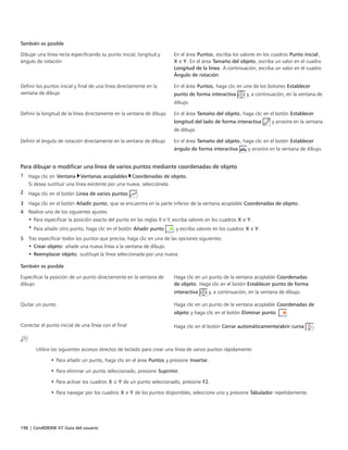 196 | CorelDRAW X7 Guía del usuario
También es posible  
Dibujar una línea recta especificando su punto inicial, longitud y
ángulo de rotación
En el área Puntos, escriba los valores en los cuadros Punto inicial,
X e Y. En el área Tamaño del objeto, escriba un valor en el cuadro
Longitud de la línea. A continuación, escriba un valor en el cuadro
Ángulo de rotación.
Definir los puntos inicial y final de una línea directamente en la
ventana de dibujo
En el área Puntos, haga clic en uno de los botones Establecer
punto de forma interactiva y, a continuación, en la ventana de
dibujo.
Definir la longitud de la línea directamente en la ventana de dibujo En el área Tamaño del objeto, haga clic en el botón Establecer
longitud del lado de forma interactiva y arrastre en la ventana
de dibujo.
Definir el ángulo de rotación directamente en la ventana de dibujo En el área Tamaño del objeto, haga clic en el botón Establecer
ángulo de forma interactiva y arrastre en la ventana de dibujo.
Para dibujar o modificar una línea de varios puntos mediante coordenadas de objeto
1 Haga clic en Ventana Ventanas acoplables Coordenadas de objeto.
Si desea sustituir una línea existente por una nueva, selecciónela.
2 Haga clic en el botón Línea de varios puntos .
3 Haga clic en el botón Añadir punto, que se encuentra en la parte inferior de la ventana acoplable Coordenadas de objeto.
4 Realice uno de los siguientes ajustes:
• Para especificar la posición exacta del punto en las reglas X e Y, escriba valores en los cuadros X e Y.
• Para añadir otro punto, haga clic en el botón Añadir punto , y escriba valores en los cuadros X e Y.
5 Tras especificar todos los puntos que precisa, haga clic en una de las opciones siguientes:
• Crear objeto: añade una nueva línea a la ventana de dibujo.
• Reemplazar objeto: sustituye la línea seleccionada por una nueva.
 
También es posible  
Especificar la posición de un punto directamente en la ventana de
dibujo
Haga clic en un punto de la ventana acoplable Coordenadas
de objeto. Haga clic en el botón Establecer punto de forma
interactiva y, a continuación, en la ventana de dibujo.
Quitar un punto Haga clic en un punto de la ventana acoplable Coordenadas de
objeto y haga clic en el botón Eliminar punto  .
Conectar el punto inicial de una línea con el final Haga clic en el botón Cerrar automáticamente/abrir curva .
Utilice los siguientes accesos directos de teclado para crear una línea de varios puntos rápidamente:
• Para añadir un punto, haga clic en el área Puntos y presione Insertar.
• Para eliminar un punto seleccionado, presione Suprimir.
• Para activar los cuadros X o Y de un punto seleccionado, presione F2.
• Para navegar por los cuadros X e Y de los puntos disponibles, seleccione uno y presione Tabulador repetidamente.
 