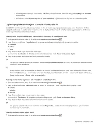 Operaciones con objetos | 197
• Para navegar hacia atrás por los cuadros X e Y de los puntos disponibles, seleccione uno y presione Mayús + Tabulador
repetidamente.
• Para activar el botón Establecer punto de forma interactiva, haga doble clic en un punto de la ventana acoplable.
Copia de propiedades de objeto, transformaciones y efectos
CorelDRAW le permite copiar los atributos de un objeto en otro. Se pueden copiar propiedades de objeto, como el contorno, el relleno
o propiedades de texto. Es posible copiar transformaciones de objeto, como cambios de tamaño, rotaciones y colocaciones. También se
pueden copiar los efectos aplicados a un objeto.
Para copiar las propiedades de texto, de contorno o de relleno de un objeto en otro
1 En la caja de herramientas, haga clic en la herramienta Cuentagotas de atributos .
2 Haga clic en el menú lateral Propiedades de la barra de propiedades y active cualquiera de las siguientes casillas:
• Contorno
• Relleno
• Texto
3 Haga clic en el objeto cuyas propiedades desee copiar.
La herramienta Cuentagotas de atributos cambia automáticamente al modo Aplicar atributos del objeto.
4 Haga clic en el objeto al que desee aplicar las propiedades copiadas.
Las opciones que están activadas en los menús laterales Transformaciones y Efectos de la barra de propiedades se aplican también
cuando se copian propiedades.
Puede asimismo copiar las propiedades de relleno o de contorno (o ambas) haciendo clic con el botón derecho en un objeto con la
herramienta Selección , arrastrando el cursor por otro objeto, soltando el botón del ratón y seleccionando Copiar relleno aquí,
Copiar contorno aquí o Copiar todas las propiedades.
Para copiar el tamaño, la posición o la rotación de un objeto en otro
1 En la caja de herramientas, haga clic en la herramienta Cuentagotas de atributos .
2 Haga clic en el menú lateral Transformaciones de la barra de propiedades y active cualquiera de las siguientes casillas:
• Tamaño
• Rotación
• Posición
3 Haga clic en el objeto cuyas transformaciones desee copiar.
La herramienta Cuentagotas de atributos cambia automáticamente al modo Aplicar atributos del objeto.
4 Haga clic en el objeto al que desee aplicar las transformaciones copiadas.
Las opciones que están activadas en los menús laterales Propiedades y Efectos de la barra de propiedades se aplican también
cuando se copian propiedades.
Para copiar efectos de un objeto a otro
1 En la caja de herramientas, haga clic en la herramienta Cuentagotas de atributos .
 