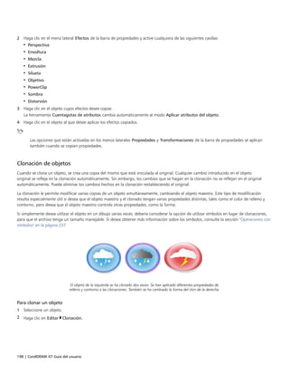 198 | CorelDRAW X7 Guía del usuario
2 Haga clic en el menú lateral Efectos de la barra de propiedades y active cualquiera de las siguientes casillas:
• Perspectiva
• Envoltura
• Mezcla
• Extrusión
• Silueta
• Objetivo
• PowerClip
• Sombra
• Distorsión
3 Haga clic en el objeto cuyos efectos desee copiar.
La herramienta Cuentagotas de atributos cambia automáticamente al modo Aplicar atributos del objeto.
4 Haga clic en el objeto al que desee aplicar los efectos copiados.
Las opciones que están activadas en los menús laterales Propiedades y Transformaciones de la barra de propiedades se aplican
también cuando se copian propiedades.
Clonación de objetos
Cuando se clona un objeto, se crea una copia del mismo que está vinculada al original. Cualquier cambio introducido en el objeto
original se refleja en la clonación automáticamente. Sin embargo, los cambios que se hagan en la clonación no se reflejan en el original
automáticamente. Puede eliminar los cambios hechos en la clonación restableciendo el original.
La clonación le permite modificar varias copias de un objeto simultáneamente, cambiando el objeto maestro. Este tipo de modificación
resulta especialmente útil si desea que el objeto maestro y el clonado tengan varias propiedades distintas, tales como el color de relleno y
contorno, pero desea que el objeto maestro controle otras propiedades, como la forma.
Si simplemente desea utilizar el objeto en un dibujo varias veces, debería considerar la opción de utilizar símbolos en lugar de clonaciones,
para que el archivo tenga un tamaño manejable. Si desea obtener más información sobre los símbolos, consulte la sección "Operaciones con
símbolos" en la página 237.
El objeto de la izquierda se ha clonado dos veces. Se han aplicado diferentes propiedades de
relleno y contorno a las clonaciones. También se ha cambiado la forma del clon de la derecha.
Para clonar un objeto
1 Seleccione un objeto.
2 Haga clic en Editar Clonación.
 
 