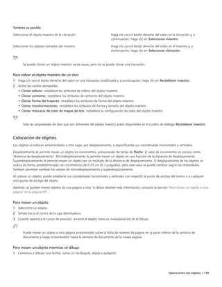 Operaciones con objetos | 199
También es posible  
Seleccionar el objeto maestro de la clonación Haga clic con el botón derecho del ratón en la clonación y, a
continuación, haga clic en Seleccionar maestro.
Seleccionar los objetos clonados del maestro Haga clic con el botón derecho del ratón en el maestro y, a
continuación, haga clic en Seleccionar clonación.
Se puede clonar un objeto maestro varias veces, pero no se puede clonar una clonación.
Para volver al objeto maestro de un clon
1 Haga clic con el botón derecho del ratón en una clonación modificada y, a continuación, haga clic en Restablecer maestro.
2 Active las casillas apropiadas:
• Clonar relleno: restablece los atributos de relleno del objeto maestro
• Clonar contorno: restablece los atributos de contorno del objeto maestro
• Clonar forma del trayecto: restablece los atributos de forma del objeto maestro
• Clonar transformaciones: restablece los atributos de forma y tamaño del objeto maestro
• Clonar máscaras de color de mapas de bits: restablece la configuración de color del objeto maestro
Solo las propiedades de clon que son diferentes del objeto maestro están disponibles en el cuadro de diálogo Restablecer maestro.
Colocación de objetos
Los objetos se colocan arrastrándolos a otro lugar, por desplazamiento, o especificando sus coordenadas horizontales y verticales.
Desplazamiento le permite mover un objeto en incrementos, presionando las teclas de flecha. El valor de incrementos se conoce como
"distancia de desplazamiento". Microdesplazamiento le permite mover un objeto en una fracción de la distancia de desplazamiento.
Superdesplazamiento le permite mover un objeto por un múltiplo de la distancia de desplazamiento. El desplazamiento de los objetos se
realiza de forma predeterminada con incrementos de 0,25 cm (0,1 pulgadas), pero este valor se puede cambiar según las necesidades.
También permiten cambiar los valores de microdesplazamiento y superdesplazamiento.
Al colocar un objeto, puede establecer sus coordenadas horizontales y verticales con respecto al punto de anclaje del centro o a cualquier
otro punto de anclaje del objeto.
Además, se pueden mover objetos de una página a otra. Si desea obtener más información, consulte la sección "Para mover un objeto a otra
página" en la página 471.
Para mover un objeto
1 Seleccione un objeto.
2 Señale hacia el centro de la caja delimitadora.
3 Cuando aparezca el cursor de posición, arrastre el objeto hasta su nueva posición en el dibujo.
Puede mover un objeto a otra página arrastrándolo sobre la ficha de número de página en la parte inferior de la ventana de
documento y luego arrastrándolo hasta la ventana de documento de la nueva página.
Para mover un objeto mientras se dibuja
1 Comience a dibujar una forma, como un rectángulo, elipse o polígono.
 