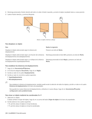200 | CorelDRAW X7 Guía del usuario
2 Mantenga presionado el botón derecho del ratón sin soltar el botón izquierdo, y arrastre el objeto inacabado hasta su nueva posición.
3 Suelte el botón derecho, y continúe dibujando.
Mover un objeto mientras se dibuja
Para desplazar un objeto
 
Para Realice lo siguiente
Desplazar el objeto seleccionado según la distancia de
desplazamiento
Presione una tecla de flecha.
Desplazar el objeto seleccionado según una fracción de la distancia
de desplazamiento (microdesplazamiento)
Mantenga presionada la tecla Ctrl y presione una tecla de flecha.
Desplazar el objeto seleccionado según un múltiplo de la distancia
de desplazamiento (superdesplazamiento)
Mantenga presionada la tecla Mayús y presione una tecla de
flecha.
Para establecer las distancias de desplazamiento
1 Haga clic en Herramientas Opciones.
2 En la lista de categorías Documento, haga clic en Reglas.
3 Escriba un valor en el cuadro Desplazamiento.
4 Escriba un valor en uno de los cuadros siguientes:
• Superdesplazamiento
• Microdesplazamiento
Para establecer la distancia de desplazamiento, también puede anular la selección de todos los objetos y escribir un valor en el cuadro
Distancia de desplazamiento de la barra de propiedades.
Para guardar las nuevas distancias de desplazamiento y utilizarlas en nuevos dibujos, haga clic en Herramientas Guardar
configuración como predeterminada.
Para situar un objeto mediante las coordenadas X e Y
1 Seleccione un objeto.
Si desea cambiar el origen del objeto, haga clic en un punto del botón Origen de objeto de la barra de propiedades.
2 Escriba valores en los cuadros siguientes:
• X: permite colocar el objeto en el eje de abscisas.
• Y: permite colocar el objeto en el eje de coordenadas.
 
