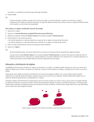 Operaciones con objetos | 201
Los valores x e y especifican la posición exacta del origen del objeto.
3 Presione Intro.
El origen del objeto, también conocido como "punto de anclaje" o "punto de referencia", puede ser el centro de un objeto o
cualquiera de los tiradores de selección del objeto. El origen del objeto permanece fijo cuando se coloca un objeto escribiendo valores
en los cuadros x e y de la barra de propiedades.
Para colocar un objeto cambiando el punto de anclaje
1 Seleccione un objeto.
2 Haga clic en Ventana Ventanas acoplables Transformaciones Posición.
3 Desactive la casilla de verificación Posición relativa de la ventana acoplable Transformaciones.
4 Escriba valores en los cuadros siguientes:
• H: permite especificar un valor para determinar la posición de un objeto a lo largo del eje horizontal.
• V: permite especificar un valor para determinar la posición de un objeto a lo largo del eje vertical.
5 Active la casilla correspondiente al punto de anclaje que desee establecer.
6 Haga clic en Aplicar.
De forma predeterminada, el punto de origen (0,0) se encuentra en la esquina inferior izquierda de la página de dibujo.
Cuando activa la casilla Posición relativa en la ventana acoplable Transformaciones, la posición del punto de anclaje del centro se
identifica como 0,0 en los cuadros H y V. Cuando especifica una posición diferente en los cuadros H y V, los valores representan un
cambio de la posición actual medida desde el punto de anclaje del centro del objeto.
Alineación y distribución de objetos
CorelDRAW le permite alinear y distribuir los objetos con precisión en un dibujo. Los objetos pueden alinearse con otros y con partes de la
página de dibujo como el centro, los bordes y la cuadrícula. Cuando se alinean objetos con objetos, es posible hacer coincidir sus centros o
bordes.
Puede alinear varios objetos horizontal o verticalmente con el centro de la página de dibujo. Uno o varios objetos pueden también
organizarse a lo largo del borde de la página y respecto al punto más cercano en una cuadrícula. También puede alinear objetos con un
punto de referencia especificando sus coordenadas X e Y exactas.
Al distribuir objetos automáticamente se añade espacio entre los mismos en base a su anchura, altura y punto central. Se pueden distribuir
los objetos de modo que sus puntos centrales o bordes seleccionados (por ejemplo, el superior o el derecho) aparezcan a intervalos iguales.
Puede asimismo distribuir los objetos de modo que el espacio entre ellos sea idéntico. Puede distribuir objetos dentro de la caja delimitadora
que los rodea o por toda la página de dibujo.
Objetos dispersos (izquierda) están alineados verticalmente y distribuidos igualmente (derecha).
 