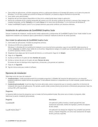4 | CorelDRAW X7 Guía del usuario
• Cierre todas las aplicaciones, incluidos programas antivirus y aplicaciones abiertas en la bandeja del sistema o en la barra de tareas de
Windows. Si no lo hace, puede que aumente el tiempo de instalación y se produzca alguna interferencia durante ella.
• Inicie sesión como administrador.
• Asegúrese de que tiene espacio disponible en el disco de la unidad donde desea instalar la aplicación.
• Elimine los contenidos de las carpetas temporales del sistema con el fin de evitar conflictos de archivos y memoria. Para navegar a las
carpetas temporales, escriba %temp% en el cuadro Buscar en el menú Inicio de Windows 7 o en el escritorio de Windows 8.
• Instale CorelDRAW® Graphics Suite X7 en su propio directorio para evitar conflictos con versiones anteriores.
Instalación de aplicaciones de CorelDRAW Graphics Suite
Gracias al asistente de instalación, resulta sencillo instalar aplicaciones y componentes de CorelDRAW Graphics Suite. Puede instalar la suite
rápidamente mediante una instalación típica o personalizar la instalación mediante la elección de ciertas opciones.
Para instalar las aplicaciones de CorelDRAW Graphics Suite
1 Cierre todas las aplicaciones, incluidos los programas antivirus.
2 Introduzca el DVD en la unidad de DVD.
(Windows 7 y Windows 8) Si el asistente de instalación no se inicia de forma automática, vaya a la raíz del DVD; debe encontrar el
archivo setup.exe en el DVD y hacer doble clic en el archivo. Asegúrese de navegar a la carpeta que correspondiente para la versión de
su sistema operativo: 64 bits o 32 bits.
3 Desplácese hacia abajo para leer el acuerdo de licencia y, a continuación, haga clic en Acepto.
4 Haga clic en Siguiente.
5 Escriba su nombre en el cuadro de texto Nombre de usuario.
6 Escriba su número de serie en el cuadro de texto Número de serie.
El número de serie no distingue entre mayúsculas y minúsculas, y los guiones son optativos.
7 Haga clic en Siguiente.
8 Siga las instrucciones para instalar el software.
Opciones de instalación
Debe elegir entre dos tipos de instalación:
• Instalacióntípica: instala automáticamente los principales programas y utilidades del conjunto de aplicaciones en una ubicación
predeterminada de la carpeta Archivos de programa. Si más adelante necesita un componente que no esté instalado, puede modificar la
instalación.
• Instalaciónpersonalizada: le permite elegir funciones adicionales, excluir componentes que no necesite y especificar el directorio de
instalación del conjunto de aplicaciones. Por ejemplo, puede instalar accesos directos de escritorios o Ghostscript para procesar mejor los
archivos PDF y EPS importados.
Programas
La siguiente tabla enumera los programas que se instalan de forma predeterminada. Para evitar que se instale un programa, debe
seleccionar la opción Instalación personalizada.
 
Programa Descripción
CorelDRAW® Una aplicación gráfica intuitiva y versátil que permite crear
ilustraciones vectoriales, diseños de logotipos y diseños de páginas
de alta calidad.
Corel® PHOTO-PAINT™ Una aplicación de retoque de imágenes muy completa que permite
retocar y mejorar fotografías, así como crear ilustraciones de mapas
de bits y pinturas originales.
 