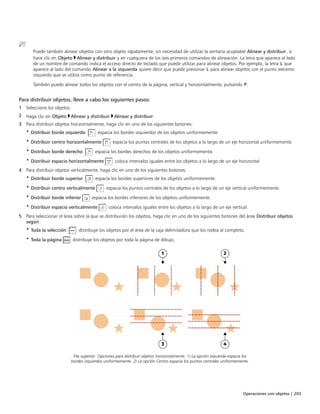 Operaciones con objetos | 203
Puede también alinear objetos con otro objeto rápidamente, sin necesidad de utilizar la ventana acoplable Alinear y distribuir, si
hace clic en Objeto Alinear y distribuir y en cualquiera de los seis primeros comandos de alineación. La letra que aparece al lado
de un nombre de comando indica el acceso directo de teclado que puede utilizar para alinear objetos. Por ejemplo, la letra L que
aparece al lado del comando Alinear a la izquierda quiere decir que puede presionar L para alinear objetos con el punto extremo
izquierdo que se utiliza como punto de referencia.
También puede alinear todos los objetos con el centro de la página, vertical y horizontalmente, pulsando P.
Para distribuir objetos, lleve a cabo los siguientes pasos:
1 Seleccione los objetos.
2 Haga clic en Objeto Alinear y distribuir Alinear y distribuir.
3 Para distribuir objetos horizontalmente, haga clic en uno de los siguientes botones:
• Distribuir borde izquierdo : espacia los bordes izquierdos de los objetos uniformemente.
• Distribuir centro horizontalmente : espacia los puntos centrales de los objetos a lo largo de un eje horizontal uniformemente.
• Distribuir borde derecho : espacia los bordes derechos de los objetos uniformemente.
• Distribuir espacio horizontalmente : coloca intervalos iguales entre los objetos a lo largo de un eje horizontal.
4 Para distribuir objetos verticalmente, haga clic en uno de los siguientes botones:
• Distribuir borde superior : espacia los bordes superiores de los objetos uniformemente.
• Distribuir centro verticalmente : espacia los puntos centrales de los objetos a lo largo de un eje vertical uniformemente.
• Distribuir borde inferior : espacia los bordes inferiores de los objetos uniformemente.
• Distribuir espacio verticalmente : coloca intervalos iguales entre los objetos a lo largo de un eje vertical.
5 Para seleccionar el área sobre la que se distribuirán los objetos, haga clic en uno de los siguientes botones del área Distribuir objetos
según:
• Toda la selección : distribuye los objetos por el área de la caja delimitadora que los rodea al completo.
• Toda la página : distribuye los objetos por toda la página de dibujo.
Fila superior: Opciones para distribuir objetos horizontalmente. 1) La opción Izquierda espacia los
bordes izquierdos uniformemente. 2) La opción Centro espacia los puntos centrales uniformemente.
 