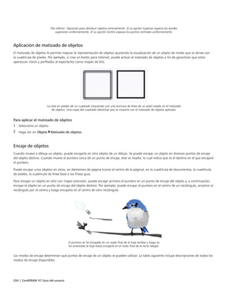 204 | CorelDRAW X7 Guía del usuario
Fila inferior: Opciones para distribuir objetos verticalmente. 3) La opción Superior espacia los bordes
superiores uniformemente. 4) La opción Centro espacia los puntos centrales uniformemente.
Aplicación de matizado de objetos
El matizado de objetos le permite mejorar la representación de objetos ajustando la visualización de un objeto de modo que se alinee con
la cuadrícula de píxeles. Por ejemplo, si crea un botón para Internet, puede activar el matizado de objetos a fin de garantizar que estos
aparezcan claros y perfilados al exportarlos como mapas de bits.
La vista en píxeles de un cuadrado (izquierda) con una anchura de línea de un píxel creada sin el matizado
de objetos. Una copia del cuadrado (derecha) que se muestra con el matizado de objetos aplicado.
Para aplicar el matizado de objetos
1 Seleccione un objeto.
2 Haga clic en Objeto Matizado de objetos.
Encaje de objetos
Cuando mueve o dibuja un objeto, puede encajarlo en otro objeto de un dibujo. Se puede encajar un objeto en diversos puntos de encaje
del objeto destino. Cuando mueve el puntero cerca de un punto de encaje, éste se resalta, lo cual indica que es el destino en el que encajará
el puntero.
Puede encajar unos objetos en otros, en elementos de página (como el centro de la página), en la cuadrícula de documentos, la cuadrícula
de píxeles, la cuadrícula de línea base o las líneas guía.
Para encajar un objeto en otro con mayor precisión, puede encajar primero el puntero en un punto de encaje del objeto y, a continuación,
encajar el objeto en un punto de encaje del objeto destino. Por ejemplo, puede encajar el puntero en el centro de un rectángulo, arrastrar el
rectángulo por el centro y luego encajarlo en el centro de otro rectángulo.
El puntero se ha encajado en un nodo final de la hoja (arriba) y luego se
ha arrastrado la hoja hasta encajarla en el nodo final de la rama (abajo).
Los modos de encaje determinan qué puntos de encaje de un objeto se pueden utilizar. La tabla siguiente incluye descripciones de todos los
modos de encaje disponibles.
 
 