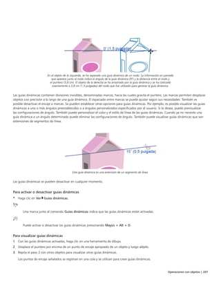 Operaciones con objetos | 207
En el objeto de la izquierda, se ha separado una guía dinámica de un nodo. La información en pantalla
que aparece junto al nodo indica el ángulo de la guía dinámica (0º) y la distancia entre el nodo y
el puntero (3,8 cm). El objeto de la derecha se ha arrastrado por la guía dinámica y se ha colocado
exactamente a 3,8 cm (1,5 pulgadas) del nodo que fue utilizado para generar la guía dinámica.
Las guías dinámicas contienen divisiones invisibles, denominadas marcas, hacia las cuales gravita el puntero. Las marcas permiten desplazar
objetos con precisión a lo largo de una guía dinámica. El espaciado entre marcas se puede ajustar según sus necesidades. También es
posible desactivar el encaje a marcas. Se pueden establecer otras opciones para guías dinámicas. Por ejemplo, es posible visualizar las guías
dinámicas a uno o más ángulos preestablecidos o a ángulos personalizados especificados por el usuario. Si lo desea, puede previsualizar
las configuraciones de ángulo. También puede personalizar el color y el estilo de línea de las guías dinámicas. Cuando ya no necesite una
guía dinámica a un ángulo determinado puede eliminar las configuraciones de ángulo. También puede visualizar guías dinámicas que son
extensiones de segmentos de línea.
Esta guía dinámica es una extensión de un segmento de línea.
Las guías dinámicas se pueden desactivar en cualquier momento.
Para activar o desactivar guías dinámicas
• Haga clic en Ver Guías dinámicas.
Una marca junto al comando Guías dinámicas indica que las guías dinámicas están activadas.
Puede activar o desactivar las guías dinámicas presionando Mayús + Alt + D.
Para visualizar guías dinámicas
1 Con las guías dinámicas activadas, haga clic en una herramienta de dibujo.
2 Desplace el puntero por encima de un punto de encaje apropiado de un objeto y luego aléjelo.
3 Repita el paso 2 con otros objetos para visualizar otras guías dinámicas.
Los puntos de encaje señalados se registran en una cola y se utilizan para crear guías dinámicas.
 