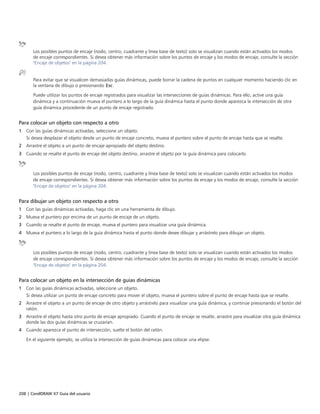 208 | CorelDRAW X7 Guía del usuario
Los posibles puntos de encaje (nodo, centro, cuadrante y línea base de texto) solo se visualizan cuando están activados los modos
de encaje correspondientes. Si desea obtener más información sobre los puntos de encaje y los modos de encaje, consulte la sección
"Encaje de objetos" en la página 204.
Para evitar que se visualicen demasiadas guías dinámicas, puede borrar la cadena de puntos en cualquier momento haciendo clic en
la ventana de dibujo o presionando Esc.
Puede utilizar los puntos de encaje registrados para visualizar las intersecciones de guías dinámicas. Para ello, active una guía
dinámica y a continuación mueva el puntero a lo largo de la guía dinámica hasta el punto donde aparezca la intersección de otra
guía dinámica procedente de un punto de encaje registrado.
Para colocar un objeto con respecto a otro
1 Con las guías dinámicas activadas, seleccione un objeto.
Si desea desplazar el objeto desde un punto de encaje concreto, mueva el puntero sobre el punto de encaje hasta que se resalte.
2 Arrastre el objeto a un punto de encaje apropiado del objeto destino.
3 Cuando se resalte el punto de encaje del objeto destino, arrastre el objeto por la guía dinámica para colocarlo.
Los posibles puntos de encaje (nodo, centro, cuadrante y línea base de texto) solo se visualizan cuando están activados los modos
de encaje correspondientes. Si desea obtener más información sobre los puntos de encaje y los modos de encaje, consulte la sección
"Encaje de objetos" en la página 204.
Para dibujar un objeto con respecto a otro
1 Con las guías dinámicas activadas, haga clic en una herramienta de dibujo.
2 Mueva el puntero por encima de un punto de encaje de un objeto.
3 Cuando se resalte el punto de encaje, mueva el puntero para visualizar una guía dinámica.
4 Mueva el puntero a lo largo de la guía dinámica hasta el punto donde desee dibujar y arrástrelo para dibujar un objeto.
Los posibles puntos de encaje (nodo, centro, cuadrante y línea base de texto) solo se visualizan cuando están activados los modos
de encaje correspondientes. Si desea obtener más información sobre los puntos de encaje y los modos de encaje, consulte la sección
"Encaje de objetos" en la página 204.
Para colocar un objeto en la intersección de guías dinámicas
1 Con las guías dinámicas activadas, seleccione un objeto.
Si desea utilizar un punto de encaje concreto para mover el objeto, mueva el puntero sobre el punto de encaje hasta que se resalte.
2 Arrastre el objeto a un punto de encaje de otro objeto y arrástrelo para visualizar una guía dinámica, y continúe presionando el botón del
ratón.
3 Arrastre el objeto hasta otro punto de encaje apropiado. Cuando el punto de encaje se resalte, arrastre para visualizar otra guía dinámica
donde las dos guías dinámicas se cruzarían.
4 Cuando aparezca el punto de intersección, suelte el botón del ratón.
En el siguiente ejemplo, se utiliza la intersección de guías dinámicas para colocar una elipse.
 