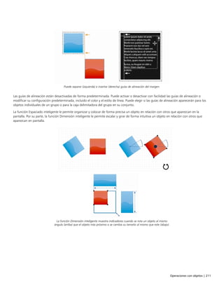 Operaciones con objetos | 211
Puede separar (izquierda) e insertar (derecha) guías de alineación del margen.
Las guías de alineación están desactivadas de forma predeterminada. Puede activar o desactivar con facilidad las guías de alineación o
modificar su configuración predeterminada, incluido el color y el estilo de línea. Puede elegir si las guías de alineación aparecerán para los
objetos individuales de un grupo o para la caja delimitadora del grupo en su conjunto.
La función Espaciado inteligente le permite organizar y colocar de forma precisa un objeto en relación con otros que aparezcan en la
pantalla. Por su parte, la función Dimensión inteligente le permite escalar y girar de forma intuitiva un objeto en relación con otros que
aparezcan en pantalla.
La función Dimensión inteligente muestra indicadores cuando se rota un objeto al mismo
ángulo (arriba) que el objeto más próximo o se cambia su tamaño al mismo que este (abajo).
 