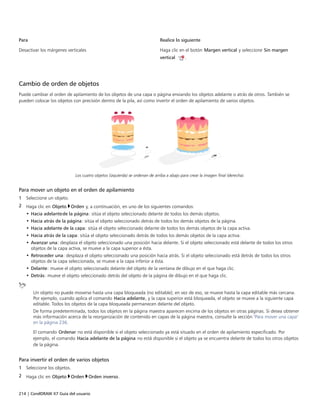 214 | CorelDRAW X7 Guía del usuario
Para Realice lo siguiente
Desactivar los márgenes verticales Haga clic en el botón Margen vertical y seleccione Sin margen
vertical .
 
Cambio de orden de objetos
Puede cambiar el orden de apilamiento de los objetos de una capa o página enviando los objetos adelante o atrás de otros. También se
pueden colocar los objetos con precisión dentro de la pila, así como invertir el orden de apilamiento de varios objetos.
Los cuatro objetos (izquierda) se ordenan de arriba a abajo para crear la imagen final (derecha).
Para mover un objeto en el orden de apilamiento
1 Seleccione un objeto.
2 Haga clic en Objeto Orden y, a continuación, en uno de los siguientes comandos:
• Hacia adelantede la página: sitúa el objeto seleccionado delante de todos los demás objetos.
• Hacia atrás de la página: sitúa el objeto seleccionado detrás de todos los demás objetos de la página.
• Hacia adelante de la capa: sitúa el objeto seleccionado delante de todos los demás objetos de la capa activa.
• Hacia atrás de la capa: sitúa el objeto seleccionado detrás de todos los demás objetos de la capa activa.
• Avanzar una: desplaza el objeto seleccionado una posición hacia delante. Si el objeto seleccionado está delante de todos los otros
objetos de la capa activa, se mueve a la capa superior a ésta.
• Retroceder una: desplaza el objeto seleccionado una posición hacia atrás. Si el objeto seleccionado está detrás de todos los otros
objetos de la capa seleccionada, se mueve a la capa inferior a ésta.
• Delante: mueve el objeto seleccionado delante del objeto de la ventana de dibujo en el que haga clic.
• Detrás: mueve el objeto seleccionado detrás del objeto de la página de dibujo en el que haga clic.
Un objeto no puede moverse hasta una capa bloqueada (no editable); en vez de eso, se mueve hasta la capa editable más cercana.
Por ejemplo, cuando aplica el comando Hacia adelante, y la capa superior está bloqueada, el objeto se mueve a la siguiente capa
editable. Todos los objetos de la capa bloqueada permanecen delante del objeto.
De forma predeterminada, todos los objetos en la página maestra aparecen encima de los objetos en otras páginas. Si desea obtener
más información acerca de la reorganización de contenido en capas de la página maestra, consulte la sección "Para mover una capa"
en la página 236.
El comando Ordenar no está disponible si el objeto seleccionado ya está situado en el orden de apilamiento especificado. Por
ejemplo, el comando Hacia adelante de la página no está disponible si el objeto ya se encuentra delante de todos los otros objetos
de la página.
Para invertir el orden de varios objetos
1 Seleccione los objetos.
2 Haga clic en Objeto Orden Orden inverso.
 