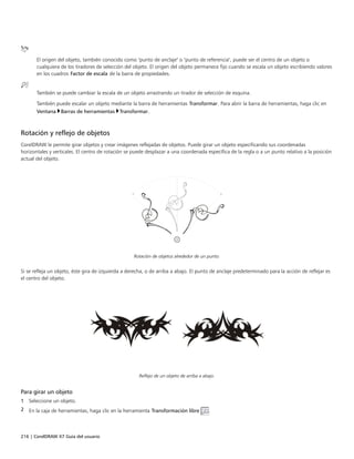 216 | CorelDRAW X7 Guía del usuario
El origen del objeto, también conocido como "punto de anclaje" o "punto de referencia", puede ser el centro de un objeto o
cualquiera de los tiradores de selección del objeto. El origen del objeto permanece fijo cuando se escala un objeto escribiendo valores
en los cuadros Factor de escala de la barra de propiedades.
También se puede cambiar la escala de un objeto arrastrando un tirador de selección de esquina.
También puede escalar un objeto mediante la barra de herramientas Transformar. Para abrir la barra de herramientas, haga clic en
Ventana Barras de herramientas Transformar.
Rotación y reflejo de objetos
CorelDRAW le permite girar objetos y crear imágenes reflejadas de objetos. Puede girar un objeto especificando sus coordenadas
horizontales y verticales. El centro de rotación se puede desplazar a una coordenada específica de la regla o a un punto relativo a la posición
actual del objeto.
Rotación de objetos alrededor de un punto.
Si se refleja un objeto, éste gira de izquierda a derecha, o de arriba a abajo. El punto de anclaje predeterminado para la acción de reflejar es
el centro del objeto.
Reflejo de un objeto de arriba a abajo.
Para girar un objeto
1 Seleccione un objeto.
2 En la caja de herramientas, haga clic en la herramienta Transformación libre .
 