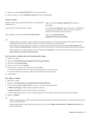 Operaciones con objetos | 217
3 Haga clic en el botón Rotación libre de la barra de propiedades.
4 Escriba un valor en el cuadro Ángulo de rotación de la barra de propiedades.
 
 
También es posible  
Aplicar la rotación según la posición del objeto, en vez de según las
coordenadas x e y
Haga clic en el botón Relativo a objeto de la barra de
propiedades.
Usar tiradores de rotación para girar un objeto Con la herramienta Selección, haga clic dos veces en el objeto para
que aparezcan los tiradores de rotación. Arrastre un tirador de
rotación hacia la derecha o hacia la izquierda.
Girar un objeto con la ventana acoplable Transformaciones Haga clic en Ventana Ventanas
acoplables Transformaciones Girar.
También puede ver y establecer el centro relativo de un objeto haciendo clic en éste para que aparezcan los tiradores de rotación y
arrastrando el tirador de centro relativo (círculo con un punto en el medio) a una nueva posición.
Puede establecer el centro relativo de un objeto en su posición original activando la casilla de verificación Centro relativo de la
ventana acoplable Transformaciones y haciendo clic en la opción de centro en el área que figura debajo de la casilla de verificación.
También puede girar un objeto mediante la barra de herramientas Transformar. Para abrir la barra de herramientas, haga clic en
Ventana Barras de herramientas Transformar.
Para hacer girar un objeto sobre una coordenada de la regla
1 Seleccione un objeto.
2 Haga clic en Ventana Ventanas acoplables Transformaciones Girar.
3 Desactive la casilla Centro relativo.
4 Escriba un valor en el cuadro Ángulo.
5 Escriba valores en cualquiera de los siguientes cuadros Centro:
• H: permite especificar el punto de la regla horizontal alrededor del cual rota el objeto.
• V: permite especificar el punto de la regla vertical alrededor del cual gira el objeto.
6 Presione Intro.
Para reflejar un objeto
1 Seleccione un objeto.
2 Haga clic en Ventana Ventanas acoplables Transformaciones Escala.
3 En la ventana acoplable Transformaciones, haga clic en uno de los siguientes botones:
• Reflejo horizontal : refleja el objeto de izquierda a derecha.
• Reflejo vertical : le permite reflejar el objeto de arriba abajo.
Si desea reflejar el objeto sobre un punto de anclaje específico, active la casilla correspondiente al punto de anclaje deseado.
4 Haga clic en Aplicar.
También se puede reflejar un objeto seleccionado manteniendo presionada la tecla Ctrl y arrastrando un tirador de selección hasta el
extremo opuesto del objeto.
También puede reflejar un objeto seleccionado haciendo clic en el botón Reflejar horizontalmente o Reflejar verticalmente de la
barra de propiedades.
 