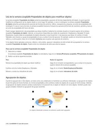 218 | CorelDRAW X7 Guía del usuario
Uso de la ventana acoplable Propiedades de objeto para modificar objetos
La ventana acoplable Propiedades de objeto presenta propiedades y opciones de formato dependientes del objeto, lo que le permite
modificar la configuración de los objetos desde un único lugar. Por ejemplo, si crea un rectángulo, la ventana acoplable Propiedades
de objeto presenta automáticamente opciones de formato de contorno, relleno, transparencia y esquinas, así como las propiedades del
rectángulo. Si crea un marco de texto, la ventana acoplable mostrará al instante las opciones de formato de caracteres, párrafos y marcos,
así como las propiedades del marco de texto.
Puede navegar rápidamente a las propiedades que desea modificar mediante los controles situados en la parte superior de la ventana
acoplable Propiedades de objeto. Además, se encuentran disponibles dos modos de visualización: Desplazarse y Tabulador. El modo
Desplazarse muestra todas las propiedades de objeto relevantes, lo que le permite ir a las opciones que desea. En cambio, el modo
Tabulador solo muestra un grupo de propiedades a la vez y oculta el resto de opciones. Por ejemplo, puede ver únicamente opciones de
relleno y, a continuación, hacer clic en el botón Contorno para visualizar solo opciones de contorno.
Si los objetos tienen aplicados contornos, rellenos u otros estilos, aparecen indicadores de estilo al lado de la propiedad en la ventana
acoplable Propiedades de objeto. Puede ocultar los indicadores de estilo para ahorrar espacio.
Para usar la ventana acoplable Propiedades de objeto
1 Seleccione un objeto.
Si la ventana acoplable Propiedades de objeto no está abierta, haga clic en Ventana Ventanas acoplables Propiedades de objeto.
2 Realice una de las siguientes acciones.
 
Para Realice lo siguiente
Mostrar las propiedades de objeto que desee modificar Haga clic en el botón correspondiente, que se sitúan en la esquina
superior derecha de la ventana acoplable.
Cambiar entre los modos Desplazarse y Tabulador. Haga clic en el botón ModoDesplazarse/Tabulador.
Mostrar u ocultar los indicadores de estilo Haga clic en el botón Indicadores de estilo.
Agrupación de objetos
Cuando se agrupan dos o más objetos, se tratan como una unidad pero se mantienen sus atributos individuales. La agrupación de objetos
le permite aplicar el mismo formato, las mismas propiedades y otros cambios a todos los objetos de un grupo al mismo tiempo. Además,
la agrupación de objetos previene cambios involuntarios en la posición de un objeto en relación con otros objetos. También puede crear
grupos anidados mediante la agrupación de grupos existentes.
Los objetos individuales conservan sus atributos cuando están agrupados.
 