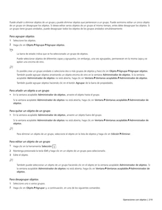 Operaciones con objetos | 219
Puede añadir o eliminar objetos de un grupo y puede eliminar objetos que pertenecen a un grupo. Puede asimismo editar un único objeto
de un grupo sin desagrupar los objetos. Si desea editar varios objetos de un grupo al mismo tiempo, antes debe desagrupar los objetos. Si
un grupo tiene grupos anidados, puede desagrupar todos los objetos de los grupos anidados simultáneamente.
Para agrupar objetos
1 Seleccione los objetos.
2 Haga clic en Objeto Agrupar Agrupar objetos.
La barra de estado indica que se ha seleccionado un grupo de objetos.
Puede seleccionar objetos de diferentes capas y agruparlos; sin embargo, una vez agrupados, permanecen en la misma capa y se
apilan uno encima de otro.
Es posible crear un grupo anidado si selecciona dos o más grupos de objetos y hace clic en Objeto Agrupar Agrupar objetos.
También puede agrupar objetos arrastrando un objeto encima de otro en la ventana Administrador de objetos. Si la ventana
acoplable Administrador de objetos no está abierta, haga clic en Ventana Ventanas acoplables Administrador de objetos.
También puede agrupar objetos haciendo clic en el botón Agrupar de la barra de propiedades.
Para añadir un objeto a un grupo
• En la ventana acoplable Administrador de objetos, arrastre el objeto hasta el grupo.
Si la ventana acoplable Administrador de objetos no está abierta, haga clic en Ventana Ventanas acoplables Administrador de
objetos.
Para quitar un objeto de un grupo
• En la ventana acoplable Administrador de objetos, arrastre un objeto fuera del grupo.
Si la ventana acoplable Administrador de objetos no está abierta, haga clic en Ventana Ventanas acoplables Administrador de
objetos.
Para eliminar un objeto de un grupo, seleccione el objeto en la lista de objetos y haga clic en Edición Eliminar.
Para editar un objeto de un grupo
1 Haga clic en la herramienta Selección .
2 Mantenga presionada la tecla Ctrl y haga clic en un objeto de un grupo para seleccionarlo.
3 Edite el objeto.
También puede seleccionar un objeto de un grupo haciendo clic en el objeto en la ventana acoplable Administrador de objetos. Si
la ventana acoplable Administrador de objetos no está abierta, haga clic en Ventana Ventanas acoplables Administrador de
objetos.
Para desagrupar objetos
1 Seleccione uno o varios grupos.
2 Haga clic en Objeto Agrupar y, a continuación, en uno de los siguientes comandos:
 
