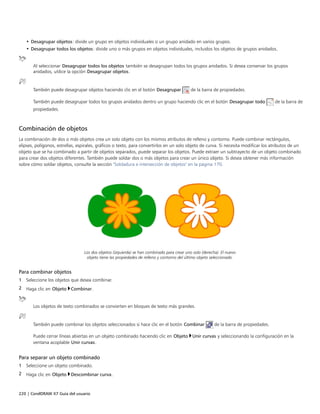 220 | CorelDRAW X7 Guía del usuario
• Desagrupar objetos: divide un grupo en objetos individuales o un grupo anidado en varios grupos.
• Desagrupar todos los objetos: divide uno o más grupos en objetos individuales, incluidos los objetos de grupos anidados.
Al seleccionar Desagrupar todos los objetos también se desagrupan todos los grupos anidados. Si desea conservar los grupos
anidados, utilice la opción Desagrupar objetos.
También puede desagrupar objetos haciendo clic en el botón Desagrupar de la barra de propiedades.
También puede desagrupar todos los grupos anidados dentro un grupo haciendo clic en el botón Desagrupar todo de la barra de
propiedades.
Combinación de objetos
La combinación de dos o más objetos crea un solo objeto con los mismos atributos de relleno y contorno. Puede combinar rectángulos,
elipses, polígonos, estrellas, espirales, gráficos o texto, para convertirlos en un solo objeto de curva. Si necesita modificar los atributos de un
objeto que se ha combinado a partir de objetos separados, puede separar los objetos. Puede extraer un subtrayecto de un objeto combinado
para crear dos objetos diferentes. También puede soldar dos o más objetos para crear un único objeto. Si desea obtener más información
sobre cómo soldar objetos, consulte la sección "Soldadura e intersección de objetos" en la página 170.
Los dos objetos (izquierda) se han combinado para crear uno solo (derecha). El nuevo
objeto tiene las propiedades de relleno y contorno del último objeto seleccionado.
Para combinar objetos
1 Seleccione los objetos que desea combinar.
2 Haga clic en Objeto Combinar.
Los objetos de texto combinados se convierten en bloques de texto más grandes.
También puede combinar los objetos seleccionados si hace clic en el botón Combinar de la barra de propiedades.
Puede cerrar líneas abiertas en un objeto combinado haciendo clic en Objeto Unir curvas y seleccionando la configuración en la
ventana acoplable Unir curvas.
Para separar un objeto combinado
1 Seleccione un objeto combinado.
2 Haga clic en Objeto Descombinar curva.
 