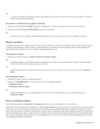Operaciones con objetos | 221
Si se separa un objeto combinado que contiene texto artístico, el texto primero se separa en líneas y luego en palabras. El texto de
párrafo se divide en distintos párrafos.
Para extraer un subtrayecto de un objeto combinado
1 Haga clic en la herramienta Forma y seleccione un segmento, un nodo o un grupo de nodos de un objeto combinado.
2 Haga clic en el botón Extraer subtrayecto de la barra de propiedades.
Después de extraer el subtrayecto, las propiedades de relleno y de contorno del trayecto se eliminan del objeto combinado.
Bloqueo de objetos
Si se bloquea un objeto, esto impide que éste se mueva, cambie su tamaño, se transforme, se rellene o cambie de algún modo de manera
accidental. Puede bloquear un objeto, o varios, u objetos agrupados. Para cambiar un objeto bloqueado, primero debe desbloquearlo.
Puede desbloquear los objetos uno a uno, o todos los objetos bloqueados a la vez.
Para bloquear un objeto
• Seleccione un objeto y haga clic en Objeto  Bloquear  Bloquear objeto.
Los objetos enlazados, como mezclas, siluetas o texto dentro de un objeto, no se pueden bloquear. Tampoco se pueden bloquear
objetos que forman parte de grupos o de grupos enlazados.
También puede bloquear un objeto haciendo clic en el mismo con el botón derecho y a continuación haciendo clic en Bloquear
objeto.
Para desbloquear objetos
1 Seleccione un objeto o grupo de objetos bloqueados.
2 Haga clic en Objeto Bloquear y, a continuación, en una de las siguientes opciones:
• Desbloquear objeto
• Desbloquear todos los objetos
También puede desbloquear un objeto haciendo clic en el mismo con el botón derecho y a continuación haciendo clic en
Desbloquear objeto.
Buscar y reemplazar objetos
Puede utilizar los asistentes de Búsqueda y de Reemplazar para encontrar y editar objetos en un dibujo extenso.
Utilizando el criterio de búsqueda que especifique, el asistente Buscar objetos le guía paso a paso en la tarea de buscar y seleccionar objetos
en un dibujo. Los criterios de búsqueda pueden incluir tipo de objeto y sus propiedades relacionadas, propiedades de relleno y contorno,
efectos vectoriales aplicados a objetos, o el nombre de un objeto o estilo. Por ejemplo, puede buscar y seleccionar todos los rectángulos con
esquinas redondeadas y sin relleno, o todo el texto de un trayecto. Puede asimismo buscar objetos que contengan las mismas propiedades
que un objeto seleccionado. Puede cambiar los criterios de búsqueda en el transcurso de la misma. También es posible guardar los criterios
de búsqueda para utilizarlos más adelante.
 