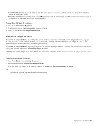 Operaciones con objetos | 223
• CorelDRAW tradicional: le permite utilizar la tecla Ctrl como la tecla de restricción y la tecla Mayús para dibujar formas desde su
centro de origen hacia afuera.
• Estándar de Windows: le permite utilizar la tecla Mayús como la tecla de restricción y la tecla Ctrl para aplicar transformaciones al
duplicado de un objeto a la vez que deja el original intacto.
Para cambiar el ángulo de restricción
1 Haga clic en Herramientas Opciones.
2 En la lista de categorías Espacio de trabajo, haga clic en Editar.
3 Escriba un valor en el cuadro Ángulo de restricción.
Inserción de códigos de barras
El Asistente de códigos de barras de CorelDRAW le permite añadir códigos de barras en los dibujos. Un código de barras es un grupo
de barras, espacios y a veces números, diseñado para ser escaneado y leído por la memoria del equipo. Los códigos de barras se usan
normalmente para identificar mercancía, inventarios y documentos.
El Asistente de códigos de barras lo guiará por el proceso de inserción de códigos de barras. Si necesita más información sobre cualquier
paso, puede consultar la Ayuda del Asistente de códigos de barras.
También puede insertar códigos QR. Si desea obtener más información, consulte la sección "Inserción y edición de códigos QR" en la página
225.
Para insertar un código de barras
1 Haga clic en Objeto Insertar código de barras.
2 Siga las instrucciones del Asistente de códigos de barras.
Si necesita ayuda con la selección de opciones, haga clic en Ayuda en el Asistente de códigos de barras.
Un código de barras se inserta en un dibujo como un objeto.
 
 
