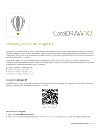 Inserción y edición de códigos QR | 225
Inserción y edición de códigos QR
Un código Quick Response (QR) es un tipo de código de barras que representa información en dos dimensiones. Normalmente, los códigos
QR están formados por puntos (también denominados "píxeles") dispuestos en un patrón cuadrado sobre un fondo de contraste. Una de las
características más conocidas de estos códigos es su facilidad de lectura; además, pueden almacenar información como direcciones de sitios
web, números de teléfono y mensajes.
Gracias al uso cada vez más extendido de los teléfonos inteligentes, los códigos QR se han convertido en un elemento popular de los
embalajes y la publicidad para consumidores. Al escanear un código QR con un teléfono inteligente, podrá acceder rápidamente al sitio web
de la marca para obtener más información sobre un producto.
Esta sección contiene los temas siguientes:
• "Inserción de códigos QR" (página 225)
• "Edición de códigos QR" (página 226)
• "Validación de códigos QR" (página 228)
Inserción de códigos QR
CorelDRAW permite insertar códigos QR con información incorporada como direcciones web, direcciones de correo electrónico, números de
teléfono, mensajes de texto, geolocalizaciones o textos sin formato.
Ejemplo de un código QR
Para insertar un código QR
1 Haga clic en Objeto Insertar código QR.
2 En la ventana acoplable Propiedades de objeto, seleccione una de las siguientes opciones del cuadro de lista Tipo de código QR.
 