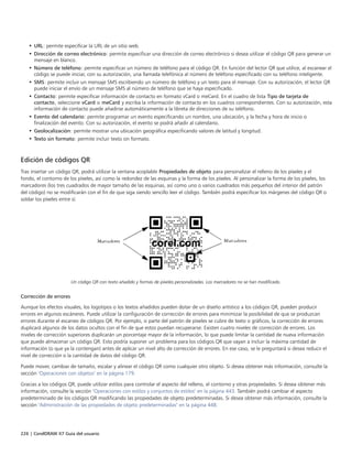 226 | CorelDRAW X7 Guía del usuario
• URL: permite especificar la URL de un sitio web.
• Dirección de correo electrónico: permite especificar una dirección de correo electrónico si desea utilizar el código QR para generar un
mensaje en blanco.
• Número de teléfono: permite especificar un número de teléfono para el código QR. En función del lector QR que utilice, al escanear el
código se puede iniciar, con su autorización, una llamada telefónica al número de teléfono especificado con su teléfono inteligente.
• SMS: permite incluir un mensaje SMS escribiendo un número de teléfono y un texto para el mensaje. Con su autorización, el lector QR
puede iniciar el envío de un mensaje SMS al número de teléfono que se haya especificado.
• Contacto: permite especificar información de contacto en formato vCard o meCard. En el cuadro de lista Tipo de tarjeta de
contacto, seleccione vCard o meCard y escriba la información de contacto en los cuadros correspondientes. Con su autorización, esta
información de contacto puede añadirse automáticamente a la libreta de direcciones de su teléfono.
• Evento del calendario: permite programar un evento especificando un nombre, una ubicación, y la fecha y hora de inicio o
finalización del evento. Con su autorización, el evento se podrá añadir al calendario.
• Geolocalización: permite mostrar una ubicación geográfica especificando valores de latitud y longitud.
• Texto sin formato: permite incluir texto sin formato.
Edición de códigos QR
Tras insertar un código QR, podrá utilizar la ventana acoplable Propiedades de objeto para personalizar el relleno de los píxeles y el
fondo, el contorno de los píxeles, así como la redondez de las esquinas y la forma de los píxeles. Al personalizar la forma de los píxeles, los
marcadores (los tres cuadrados de mayor tamaño de las esquinas, así como uno o varios cuadrados más pequeños del interior del patrón
del código) no se modificarán con el fin de que siga siendo sencillo leer el código. También podrá especificar los márgenes del código QR o
soldar los píxeles entre sí.
Un código QR con texto añadido y formas de píxeles personalizadas. Los marcadores no se han modificado.
Corrección de errores
Aunque los efectos visuales, los logotipos o los textos añadidos pueden dotar de un diseño artístico a los códigos QR, pueden producir
errores en algunos escáneres. Puede utilizar la configuración de corrección de errores para minimizar la posibilidad de que se produzcan
errores durante el escaneo de códigos QR. Por ejemplo, si parte del patrón de píxeles se cubre de texto o gráficos, la corrección de errores
duplicará algunos de los datos ocultos con el fin de que estos puedan recuperarse. Existen cuatro niveles de corrección de errores. Los
niveles de corrección superiores duplicarán un porcentaje mayor de la información, lo que puede limitar la cantidad de nueva información
que puede almacenar un código QR. Esto podría suponer un problema para los códigos QR que vayan a incluir la máxima cantidad de
información (o que ya la contengan) antes de aplicar un nivel alto de corrección de errores. En ese caso, se le preguntará si desea reducir el
nivel de corrección o la cantidad de datos del código QR.
Puede mover, cambiar de tamaño, escalar y alinear el código QR como cualquier otro objeto. Si desea obtener más información, consulte la
sección "Operaciones con objetos" en la página 179.
Gracias a los códigos QR, puede utilizar estilos para controlar el aspecto del relleno, el contorno y otras propiedades. Si desea obtener más
información, consulte la sección "Operaciones con estilos y conjuntos de estilos" en la página 443. También podrá cambiar el aspecto
predeterminado de los códigos QR modificando las propiedades de objeto predeterminadas. Si desea obtener más información, consulte la
sección "Administración de las propiedades de objeto predeterminadas" en la página 448.
 