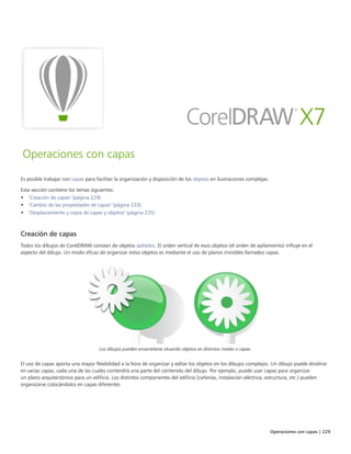 Operaciones con capas | 229
Operaciones con capas
Es posible trabajar con capas para facilitar la organización y disposición de los objetos en ilustraciones complejas.
Esta sección contiene los temas siguientes:
• "Creación de capas" (página 229)
• "Cambio de las propiedades de capas" (página 233)
• "Desplazamiento y copia de capas y objetos" (página 235)
Creación de capas
Todos los dibujos de CorelDRAW constan de objetos apilados. El orden vertical de esos objetos (el orden de apilamiento) influye en el
aspecto del dibujo. Un modo eficaz de organizar estos objetos es mediante el uso de planos invisibles llamados capas.
Los dibujos pueden ensamblarse situando objetos en distintos niveles o capas.
El uso de capas aporta una mayor flexibilidad a la hora de organizar y editar los objetos en los dibujos complejos. Un dibujo puede dividirse
en varias capas, cada una de las cuales contendrá una parte del contenido del dibujo. Por ejemplo, puede usar capas para organizar
un plano arquitectónico para un edificio. Los distintos componentes del edificio (cañerías, instalación eléctrica, estructura, etc.) pueden
organizarse colocándolos en capas diferentes.
 