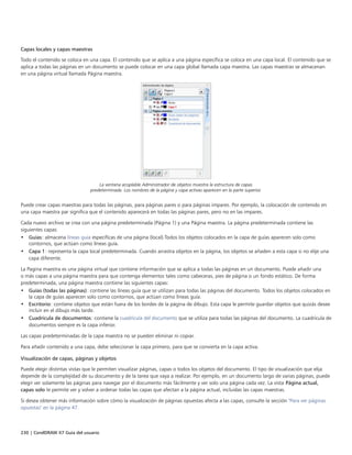 230 | CorelDRAW X7 Guía del usuario
Capas locales y capas maestras
Todo el contenido se coloca en una capa. El contenido que se aplica a una página específica se coloca en una capa local. El contenido que se
aplica a todas las páginas en un documento se puede colocar en una capa global llamada capa maestra. Las capas maestras se almacenan
en una página virtual llamada Página maestra.
La ventana acoplable Administrador de objetos muestra la estructura de capas
predeterminada. Los nombres de la página y capa activas aparecen en la parte superior.
Puede crear capas maestras para todas las páginas, para páginas pares o para páginas impares. Por ejemplo, la colocación de contenido en
una capa maestra par significa que el contenido aparecerá en todas las páginas pares, pero no en las impares.
Cada nuevo archivo se crea con una página predeterminada (Página 1) y una Página maestra. La página predeterminada contiene las
siguientes capas:
• Guías: almacena líneas guía específicas de una página (local).Todos los objetos colocados en la capa de guías aparecen solo como
contornos, que actúan como líneas guía.
• Capa 1: representa la capa local predeterminada. Cuando arrastra objetos en la página, los objetos se añaden a esta capa si no elije una
capa diferente.
La Pagina maestra es una página virtual que contiene información que se aplica a todas las páginas en un documento. Puede añadir una
o más capas a una página maestra para que contenga elementos tales como cabeceras, pies de página o un fondo estático. De forma
predeterminada, una página maestra contiene las siguientes capas:
• Guías (todas las páginas): contiene las líneas guía que se utilizan para todas las páginas del documento. Todos los objetos colocados en
la capa de guías aparecen solo como contornos, que actúan como líneas guía.
• Escritorio: contiene objetos que están fuera de los bordes de la página de dibujo. Esta capa le permite guardar objetos que quizás desee
incluir en el dibujo más tarde.
• Cuadrícula de documentos: contiene la cuadrícula del documento que se utiliza para todas las páginas del documento. La cuadrícula de
documentos siempre es la capa inferior.
Las capas predeterminadas de la capa maestra no se pueden eliminar ni copiar.
Para añadir contenido a una capa, debe seleccionar la capa primero, para que se convierta en la capa activa.
Visualización de capas, páginas y objetos
Puede elegir distintas vistas que le permiten visualizar páginas, capas o todos los objetos del documento. El tipo de visualización que elija
depende de la complejidad de su documento y de la tarea que vaya a realizar. Por ejemplo, en un documento largo de varias páginas, puede
elegir ver solamente las páginas para navegar por el documento más fácilmente y ver solo una página cada vez. La vista Página actual,
capas solo le permite ver y volver a ordenar todas las capas que afectan a la página actual, incluidas las capas maestras.
Si desea obtener más información sobre cómo la visualización de páginas opuestas afecta a las capas, consulte la sección "Para ver páginas
opuestas" en la página 47.
 