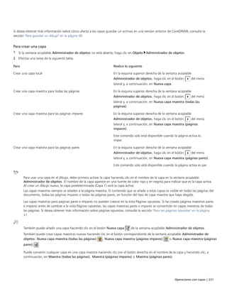 Operaciones con capas | 231
Si desea obtener más información sobre cómo afecta a las capas guardar un archivo en una versión anterior de CorelDRAW, consulte la
sección "Para guardar un dibujo" en la página 48.
Para crear una capa
1 Si la ventana acoplable Administrador de objetos no está abierta, haga clic en Objeto Administrador de objetos.
2 Efectúe una tarea de la siguiente tabla.
 
Para Realice lo siguiente
Crear una capa local En la esquina superior derecha de la ventana acoplable
Administrador de objetos, haga clic en el botón del menú
lateral y, a continuación, en Nueva capa.
Crear una capa maestra para todas las páginas En la esquina superior derecha de la ventana acoplable
Administrador de objetos, haga clic en el botón del menú
lateral y, a continuación, en Nueva capa maestra (todas las
páginas).
Crear una capa maestra para las páginas impares En la esquina superior derecha de la ventana acoplable
Administrador de objetos, haga clic en el botón del menú
lateral y, a continuación, en Nueva capa maestra (páginas
impares).
Este comando solo está disponible cuando la página activa es
impar.
Crear una capa maestra para las páginas pares En la esquina superior derecha de la ventana acoplable
Administrador de objetos, haga clic en el botón del menú
lateral y, a continuación, en Nueva capa maestra (páginas pares).
Este comando solo está disponible cuando la página activa es par.
Para usar una capa en el dibujo, debe primero activar la capa haciendo clic en el nombre de la capa en la ventana acoplable
Administrador de objetos. El nombre de la capa aparece en una fuente de color rojo y en negrita para indicar que es la capa activa.
Al crear un dibujo nuevo, la capa predeterminada (Capa 1) será la capa activa.
Las capas maestras siempre se añaden a la página maestra. El contenido que se añade a estas capas es visible en todas las páginas del
documento, todas las páginas impares o todas las páginas pares, en función del tipo de capa maestra que haya elegido.
Las capas maestras para páginas pares e impares no pueden crearse en la vista Páginas opuestas. Si ha creado páginas maestras pares
e impares antes de cambiar a la vista Páginas opuestas, las capas maestras pares e impares se convertirán en capas maestras de todas
las páginas. Si desea obtener más información sobre páginas opuestas, consulte la sección "Para ver páginas opuestas" en la página
47.
También puede añadir una capa haciendo clic en el botón Nueva capa de la ventana acoplable Administrador de objetos.
También puede crear capas maestras nuevas haciendo clic en el botón correspondiente de la ventana acoplable Administrador de
objetos: Nueva capa maestra (todas las páginas) , Nueva capa maestra (páginas impares) o Nueva capa maestra (páginas
pares) .
Puede convertir cualquier capa en una capa maestra haciendo clic con el botón derecho en el nombre de la capa y haciendo clic, a
continuación, en Maestra (todas las páginas), Maestra (páginas impares) o Maestra (páginas pares).
 