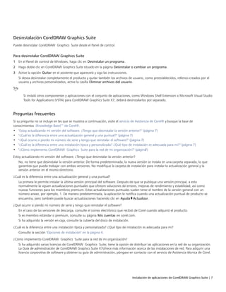 Instalación de aplicaciones de CorelDRAW Graphics Suite | 7
Desinstalación CorelDRAW Graphics Suite
Puede desinstalar CorelDRAW Graphics Suite desde el Panel de control.
Para desinstalar CorelDRAW Graphics Suite
1 En el Panel de control de Windows, haga clic en Desinstalar un programa.
2 Haga doble clic en CorelDRAW Graphics Suite situado en la página Desinstalar o cambiar un programa.
3 Active la opción Quitar en el asistente que aparecerá y siga las instrucciones.
Si desea desinstalar completamente el producto y quitar también los archivos de usuario, como preestablecidos, rellenos creados por el
usuario y archivos personalizados, active la casilla Eliminar archivos del usuario.
Si instaló otros componentes y aplicaciones con el conjunto de aplicaciones, como Windows Shell Extension o Microsoft Visual Studio
Tools for Applications (VSTA) para CorelDRAW Graphics Suite X7, deberá desinstalarlos por separado.
Preguntas frecuentes
Si su pregunta no se incluye en las que se muestra a continuación, visite el servicio de Asistencia de Corel® y busque la base de
conocimientos (Knowledge Base)™ de Corel®.
• "Estoy actualizando mi versión del software. ¿Tengo que desinstalar la versión anterior?" (página 7)
• "¿Cuál es la diferencia entre una actualización general y una puntual?" (página 7)
• "¿Qué ocurre si pierdo mi número de serie y tengo que reinstalar el software?" (página 7)
• "¿Cuál es la diferencia entre una instalación típica y personalizada? ¿Qué tipo de instalación es adecuada para mi?" (página 7)
• "¿Cómo implemento CorelDRAW Graphics Suite para la red de mi organización?" (página7)
Estoy actualizando mi versión del software. ¿Tengo que desinstalar la versión anterior?
No, no tiene que desinstalar la versión anterior. De forma predeterminada, la nueva versión se instala en una carpeta separada, lo que
garantiza que pueda trabajar con ambas versiones. No modifique la carpeta de instalación para instalar la actualización general y la
versión anterior en el mismo directorio.
¿Cuál es la diferencia entre una actualización general y una puntual?
La primera le permite instalar la última versión principal del software. Después de que se publique una versión principal, a esta
normalmente la siguen actualizaciones puntuales que ofrecen soluciones de errores, mejoras de rendimiento y estabilidad, así como
nuevas funciones para los miembros premium. Estas actualizaciones puntuales suelen tener el nombre de la versión general con un
número anexo, por ejemplo, 1. De manera predeterminada, la aplicación le notifica cuando una actualización puntual de producto se
encuentra, pero también puede buscar actualizaciones haciendo clic en Ayuda Actualizar.
¿Qué ocurre si pierdo mi número de serie y tengo que reinstalar el software?
En el caso de las versiones de descarga, consulte el correo electrónico que recibió de Corel cuando adquirió el producto.
Si es miembro estándar o premium, consulte su página Mis cuentas en corel.com.
Si ha adquirido la versión en caja, consulte la cubierta del disco de instalación.
¿Cuál es la diferencia entre una instalación típica y personalizada? ¿Qué tipo de instalación es adecuada para mi?
Consulte la sección "Opciones de instalación" en la página 4.
¿Cómo implemento CorelDRAW Graphics Suite para la red de mi organización?
Si ha adquirido varias licencias de CorelDRAW Graphics Suite, tiene la opción de distribuir las aplicaciones en la red de su organización.
La Guía de administración de CorelDRAW Graphics Suite X7ofrece más información acerca de las instalaciones de red. Para adquirir una
licencia corporativa de software y obtener su guía de administración, póngase en contacto con el servicio de Asistencia técnica de Corel.
 