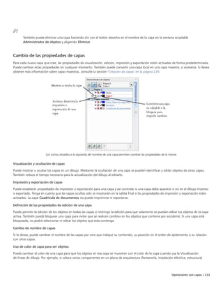 Operaciones con capas | 233
También puede eliminar una capa haciendo clic con el botón derecho en el nombre de la capa en la ventana acoplable
Administrador de objetos y eligiendo Eliminar.
Cambio de las propiedades de capas
Para cada nueva capa que cree, las propiedades de visualización, edición, impresión y exportación están activadas de forma predeterminada.
Puede cambiar estas propiedades en cualquier momento. También puede convertir una capa local en una capa maestra, o viceversa. Si desea
obtener más información sobre capas maestras, consulte la sección "Creación de capas" en la página 229.
Los iconos situados a la izquierda del nombre de una capa permiten cambiar las propiedades de la misma.
Visualización y ocultación de capas
Puede mostrar u ocultar las capas en un dibujo. Mediante la ocultación de una capa se pueden identificar y editar objetos de otras capas.
También reduce el tiempo necesario para la actualización del dibujo al editarlo.
Impresión y exportación de capas
Puede establecer propiedades de impresión y exportación para una capa y así controlar si una capa debe aparecer o no en el dibujo impreso
o exportado. Tenga en cuenta que las capas ocultas solo se mostrarán en la salida final si las propiedades de impresión y exportación están
activadas. La capa Cuadrícula de documentos no puede imprimirse ni exportarse.
Definición de las propiedades de edición de una capa
Puede permitir la edición de los objetos en todas las capas o restringir la edición para que solamente se puedan editar los objetos de la capa
activa. También puede bloquear una capa para evitar que se realicen cambios en los objetos que contiene por accidente. Si una capa está
bloqueada, no podrá seleccionar ni editar los objetos que esta contenga.
Cambio de nombre de capas
Si lo desea, puede cambiar el nombre de las capas por otro que indique su contenido, su posición en el orden de apilamiento o su relación
con otras capas.
Uso de color de capa para ver objetos
Puede cambiar el color de una capa para que los objetos en esa capa se muestren con el color de la capa cuando usa la Visualización
de líneas de dibujo. Por ejemplo, si coloca varios componentes en un plano de arquitectura (fontanería, instalación eléctrica, estructura)
 