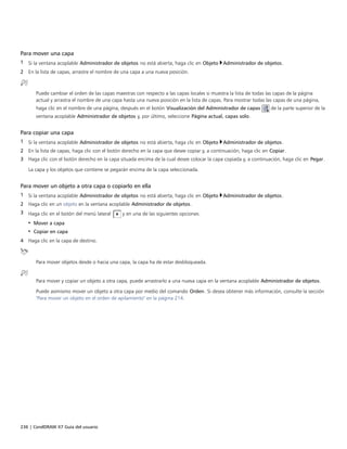 236 | CorelDRAW X7 Guía del usuario
Para mover una capa
1 Si la ventana acoplable Administrador de objetos no está abierta, haga clic en Objeto Administrador de objetos.
2 En la lista de capas, arrastre el nombre de una capa a una nueva posición.
Puede cambiar el orden de las capas maestras con respecto a las capas locales si muestra la lista de todas las capas de la página
actual y arrastra el nombre de una capa hasta una nueva posición en la lista de capas. Para mostrar todas las capas de una página,
haga clic en el nombre de una página, después en el botón Visualización del Administrador de capas de la parte superior de la
ventana acoplable Administrador de objetos y, por último, seleccione Página actual, capas solo.
Para copiar una capa
1 Si la ventana acoplable Administrador de objetos no está abierta, haga clic en Objeto Administrador de objetos.
2 En la lista de capas, haga clic con el botón derecho en la capa que desee copiar y, a continuación, haga clic en Copiar.
3 Haga clic con el botón derecho en la capa situada encima de la cual desee colocar la capa copiada y, a continuación, haga clic en Pegar.
La capa y los objetos que contiene se pegarán encima de la capa seleccionada.
Para mover un objeto a otra capa o copiarlo en ella
1 Si la ventana acoplable Administrador de objetos no está abierta, haga clic en Objeto Administrador de objetos.
2 Haga clic en un objeto en la ventana acoplable Administrador de objetos.
3 Haga clic en el botón del menú lateral y en una de las siguientes opciones:
• Mover a capa
• Copiar en capa
4 Haga clic en la capa de destino.
Para mover objetos desde o hacia una capa, la capa ha de estar desbloqueada.
Para mover y copiar un objeto a otra capa, puede arrastrarlo a una nueva capa en la ventana acoplable Administrador de objetos.
Puede asimismo mover un objeto a otra capa por medio del comando Orden. Si desea obtener más información, consulte la sección
"Para mover un objeto en el orden de apilamiento" en la página 214.
 
 
