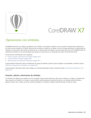Operaciones con símbolos | 237
Operaciones con símbolos
CorelDRAW le permite crear objetos y guardarlos como símbolos. Los símbolos se definen una vez y pueden insertarse tantas referencias a
los mismos como se desee en un dibujo. Cada vez que se inserta un símbolo en un dibujo, se crea una copia del símbolo. Las definiciones de
símbolos y la información sobre copias se almacenan en un administrador de símbolos, que forma parte del archivo de CorelDRAW (CDR). La
utilización de símbolos en los casos de objetos que aparecen muchas veces en un dibujo permite reducir el tamaño del archivo.
En esta sección se familiarizará con lo siguiente:
• "Creación, edición y eliminación de símbolos" (página 237)
• "Uso de símbolos en dibujos" (página 239)
• "Administración de colecciones y bibliotecas" (página 241)
Si desea obtener información sobre la modificación de copias de símbolos y sobre los tipos de objetos no compatibles, consulte la sección
"Referencia: Operaciones con símbolos" en la página 242.
Si desea obtener información sobre cómo trabajar con caracteres especiales en texto, consulte la sección "Incorporación de gráficos" en la
página 373.
Creación, edición y eliminación de símbolos
Los símbolos son objetos que se definen una vez; se pueden insertar tantas referencias a ellos como se desee en un dibujo. Es posible tener
varias copias de un símbolo en un dibujo sin que ello afecte significativamente al tamaño del archivo. Los símbolos también facilitan y
agilizan la edición de un dibujo, ya que los cambios realizados en el símbolo se reflejan automáticamente en todas las copias.
 
