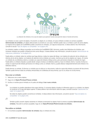 238 | CorelDRAW X7 Guía del usuario
La utilización de símbolos en los casos de objetos que aparecen muchas veces permite reducir el tamaño del archivo.
Los símbolos se crean a partir de objetos. Al convertir un objeto en un símbolo, el nuevo símbolo se añade a la ventana acoplable
Administrador de símbolos y el objeto seleccionado se convierte en una copia. También puede crear un símbolo a partir de varios objetos.
La mayoría de los objetos de CorelDRAW pueden convertirse en símbolos, con algunas excepciones. Si desea obtener más información,
consulte la sección "Tipos de objetos no compatibles " en la página 243.
Los símbolos creados un dibujo se guardan con el archivo de CorelDRAW (CDR). Asimismo, puede crear bibliotecas de símbolos, que
contienen símbolos que pueden compartirse entre varios dibujos. Si desea obtener más información, consulte la sección "Administración de
colecciones y bibliotecas " en la página 241.
Puede editar un símbolo; todos los cambios que haga afectan a todas las copias del dibujo. Los tiradores de selección de los símbolos son
distintos de los de los objetos. Los tiradores de selección de los símbolos son azules, mientras que los de los objetos son negros. Al insertar
un símbolo de una biblioteca externa, se añade una copia del símbolo al dibujo activo, pero permanece enlazado al símbolo de origen.
Puede editar un símbolo enlazado o puede decidir romper el enlace a la biblioteca externa y hacer el símbolo interno. Cuando el enlace se
rompe, la copia local del símbolo permanece en el dibujo como un símbolo interno y puede editarse independientemente del símbolo en la
biblioteca externa.
Puede eliminar un símbolo. Al eliminar un símbolo que se utiliza en un documento, todas las copias del símbolo se quitarán del documento.
También puede eliminar todos los símbolos almacenados en la biblioteca de documentos, que no se utilizan en el documento.
Para crear un símbolo
1 Seleccione uno o varios objetos.
2 Haga clic en Objeto Símbolo Nuevo símbolo.
3 Escriba un nombre para el símbolo en el cuadro de diálogo Crear nuevo símbolo.
Los símbolos no pueden extenderse entre capas distintas. Si convierte objetos situados en diferentes capas en un símbolo, los objetos
se combinan en la capa del objeto superior. Si desea obtener más información sobre las capas, consulte la sección "Operaciones con
capas" en la página 229.
No todos los objetos pueden convertirse en símbolos. Si desea obtener más información, consulte la sección "Tipos de objetos no
compatibles " en la página 243.
También puede convertir objetos existentes en símbolos arrastrando los objetos hasta la ventana acoplable Administrador de
símbolos. Para abrir la ventana acoplable, haga clic en Objeto Símbolo Administrador de símbolos.
Para editar un símbolo
1 En la ventana acoplable Administrador de símbolos elija un símbolo de la lista.
 
