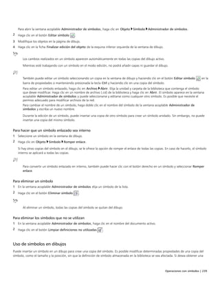 Operaciones con símbolos | 239
Para abrir la ventana acoplable Administrador de símbolos, haga clic en Objeto Símbolo Administrador de símbolos.
2 Haga clic en el botón Editar símbolo .
3 Modifique los objetos en la página de dibujo.
4 Haga clic en la ficha Finalizar edición del objeto de la esquina inferior izquierda de la ventana de dibujo.
Los cambios realizados en un símbolo aparecen automáticamente en todas las copias del dibujo activo.
Mientras esté trabajando con un símbolo en el modo edición, no podrá añadir capas ni guardar el dibujo.
También puede editar un símbolo seleccionando un copia en la ventana de dibujo y haciendo clic en el botón Editar símbolo en la
barra de propiedades o manteniendo presionada la tecla Ctrl y haciendo clic en una copia del símbolo.
Para editar un símbolo enlazado, haga clic en Archivo Abrir. Elija la unidad y carpeta de la biblioteca que contenga el símbolo
que desee modificar. Haga clic en un nombre de archivo (.csl) de la biblioteca y haga clic en Abrir. El símbolo aparece en la ventana
acoplable Administrador de símbolos y puede seleccionarse y editarse como cualquier otro símbolo. Es posible que necesite el
permiso adecuado para modificar archivos de la red.
Para cambiar el nombre de un símbolo, haga doble clic en el nombre del símbolo de la ventana acoplable Administrador de
símbolos y escriba un nuevo nombre.
Durante la edición de un símbolo, puede insertar una copia de otro símbolo para crear un símbolo anidado. Sin embargo, no puede
insertar una copia del mismo símbolo.
Para hacer que un símbolo enlazado sea interno
1 Seleccione un símbolo en la ventana de dibujo.
2 Haga clic en Objeto Símbolo Romper enlace.
Si hay otras copias del símbolo en el dibujo, se le ofrece la opción de romper el enlace de todas las copias. En caso de hacerlo, el símbolo
interno se aplicará a todas las copias.
Para convertir un símbolo enlazado en interno, también puede hacer clic con el botón derecho en un símbolo y seleccionar Romper
enlace.
Para eliminar un símbolo
1 En la ventana acoplable Administrador de símbolos elija un símbolo de la lista.
2 Haga clic en el botón Eliminar símbolo .
Al eliminar un símbolo, todas las copias del símbolo se quitan del dibujo.
Para eliminar los símbolos que no se utilizan
1 En la ventana acoplable Administrador de símbolos, haga clic en el nombre del documento activo.
2 Haga clic en el botón Limpiar definiciones no utilizadas .
Uso de símbolos en dibujos
Puede insertar un símbolo en un dibujo para crear una copia del símbolo. Es posible modificar determinadas propiedades de una copia del
símbolo, como el tamaño y la posición, sin que la definición de símbolo almacenada en la biblioteca se vea afectada. Si desea obtener una
 
