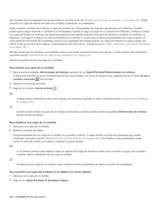 240 | CorelDRAW X7 Guía del usuario
lista completa de las propiedades que puede modificar, consulte la sección "Modificación de copias de símbolos " en la página 242. Puede
convertir una copia del símbolo de nuevo en un objeto conservando sus propiedades.
Puede compartir símbolos entre dibujos. Si copia los símbolos en el Portapapeles, los originales permanecen en la biblioteca. También
puede copiar y pegar copias de un símbolo en el Portapapeles. Cuando se pega una copia de un símbolo en la biblioteca, también se coloca
una copia del símbolo en el dibujo. Las siguientes operaciones de pegado colocarán otra copia del símbolo en el dibujo sin añadirla a la
biblioteca. Si se pega en el dibujo una copia modificada de un símbolo, la nueva copia conserva las propiedades de la copia original y la
nueva definición de símbolo de la biblioteca conserva las propiedades del símbolo original. Las copias de símbolos se copian y pegan del
mismo modo que el resto de los objetos. Si desea obtener más información, consulte la sección "Copia, duplicación y eliminación de objetos"
en la página 185.
También puede exportar símbolos a una biblioteca externa que puede compartirse entre varios dibujos. Si desea obtener más información,
consulte la sección "Administración de colecciones y bibliotecas" en la página 241.
También es posible eliminar una copia de un símbolo.
Para insertar una copia de un símbolo
1 Abra la ventana acoplable Administrador de símbolos haciendo clic en Objeto Símbolo Administrador de símbolos.
Si desea que el símbolo se ajuste automáticamente para que se adapte a la escala del dibujo actual, asegúrese de que el botón Escalar a
unidades universales está activado.
2 Seleccione un símbolo de la lista.
3 Haga clic en el botón Insertar símbolo .
Si desea obtener información sobre cómo trabajar con caracteres especiales en texto, consulte la sección "Incorporación de gráficos"
en la página 373.
También puede insertar una copia de un símbolo arrastrando un símbolo desde la ventana acoplable Administrador de símbolos
hasta la ventana de dibujo.
Para modificar una copia de un símbolo
1 Seleccione una copia de un símbolo.
2 Realice los cambios que desee.
Ciertas propiedades de una copia de un símbolo no se pueden modificar. Si desea obtener una lista de propiedades que pueden
modificarse, consulte la sección "Modificación de copias de símbolos" en la página 242. Para modificar otras propiedades, puede
revertir la copia del símbolo a un objeto o modificar el propio símbolo.
Si un símbolo contiene varios objetos, todos los objetos de la copia de símbolo se tratan como si fueran un grupo. No se pueden
modificar objetos individuales de una copia de símbolo.
Al seleccionar una copia de un símbolo, puede modificar muchas propiedades de objeto en la barra de propiedades.
Para convertir una copia del símbolo en un objeto o en varios objetos
1 Seleccione una copia de un símbolo.
2 Haga clic en Objeto Símbolo  Restablecer objetos.
 