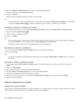242 | CorelDRAW X7 Guía del usuario
4 Elija CSL - Biblioteca de símbolos de Corel en el cuadro de lista Guardar como tipo.
5 Escriba un nombre en el cuadro Nombre de archivo.
6 Haga clic en Guardar.
Todos los símbolos y copias de símbolos se guardan con el documento.
También puede hacer clic en el nombre del documento activo de la ventana acoplable Administrador de símbolos y, a continuación,
en el botón de exportar biblioteca . Al exportar una biblioteca, solo los símbolos se guardan con el documento.
Para añadir una colección o una biblioteca a un dibujo
1 En el árbol de carpetas de la ventana acoplable Administrador de símbolos, haga clic en Símbolos locales o Símbolos en la red.
2 Haga clic en el botón Añadir biblioteca .
3 Localice la colección o biblioteca deseada.
4 Haga clic en Aceptar.
De forma predeterminada, se hace referencia a los archivos de biblioteca desde su ubicación original. Si desea copiar una biblioteca
en su carpeta Símbolos, active la casilla de verificación Copiar bibliotecas en el sistema local.
Si añade una colección, puede activar la casilla Recursivo para incluir las subcarpetas.
Para eliminar una colección o una biblioteca
1 En la ventana acoplable Administrador de símbolos, haga clic en una colección o biblioteca.
2 Presione la tecla Supr.
La colección o la biblioteca se quita del árbol de carpetas de la ventana acoplable Administrador de símbolos, pero no se eliminan
los archivos.
Para añadir un símbolo a una biblioteca existente
1 En la ventana acoplable Administrador de símbolos, haga clic con el botón derecho en un símbolo y, a continuación, haga clic en
Copiar.
2 Haga clic en Archivo Abrir.
3 Elija la unidad y la carpeta en la que está almacenada la biblioteca.
4 Elija CSL - Biblioteca de símbolos de Corel en el cuadro de lista Tipo de archivo.
5 Elija el archivo de biblioteca en el que desea agregar un símbolo.
6 Haga clic con el botón derecho en la ventana acoplable Administrador de símbolos y, a continuación, haga clic en Pegar.
7 Guarde el archivo de biblioteca.
Referencia: Operaciones con símbolos
Modificación de copias de símbolos
Puede modificar las siguientes propiedades de las copias de símbolos. Si un símbolo contiene varios objetos, todos los objetos de la copia del
símbolo se tratan colectivamente como un único objeto, como si estuvieran agrupados.
 
 